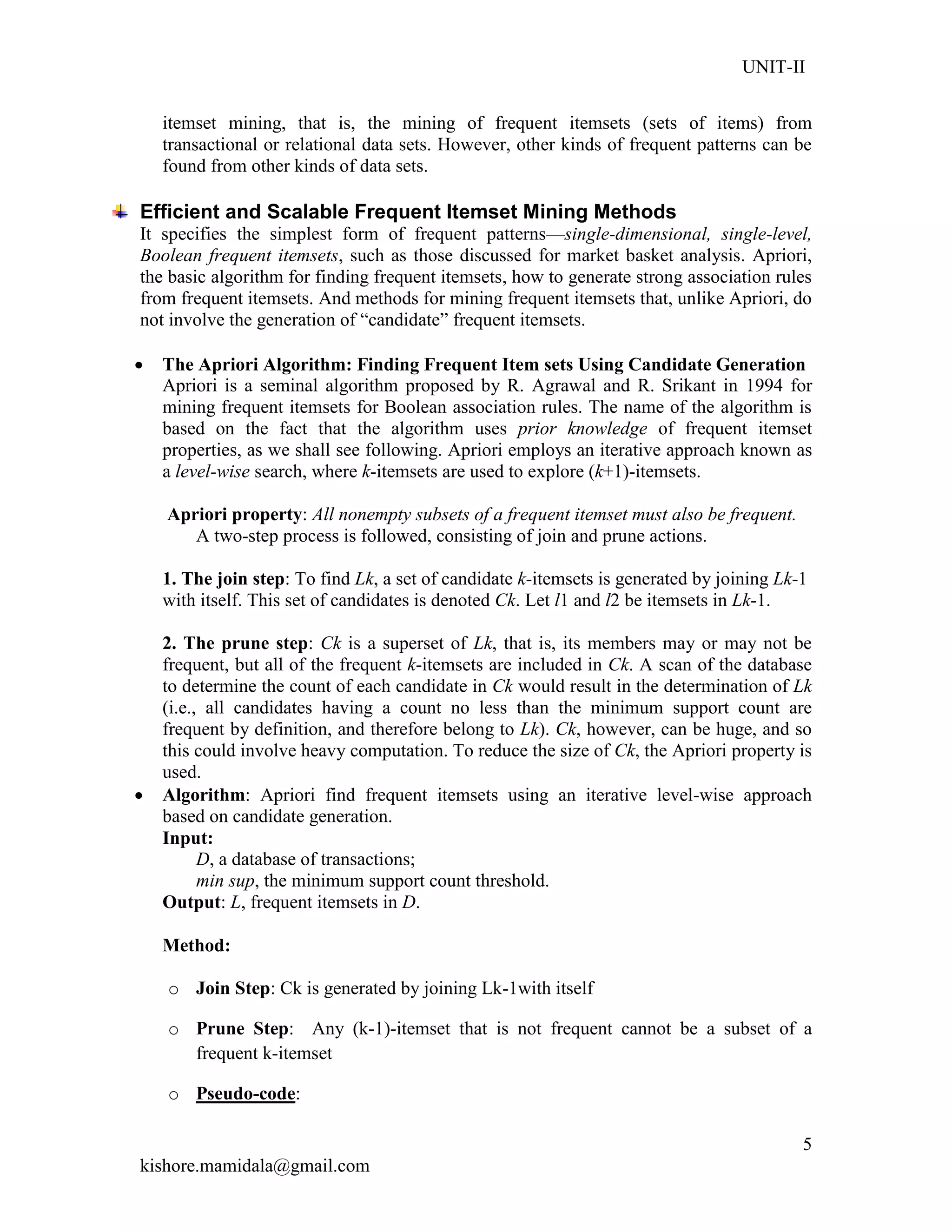 UNIT-II
kishore.mamidala@gmail.com
5
itemset mining, that is, the mining of frequent itemsets (sets of items) from
transactional or relational data sets. However, other kinds of frequent patterns can be
found from other kinds of data sets.
Efficient and Scalable Frequent Itemset Mining Methods
It specifies the simplest form of frequent patterns—single-dimensional, single-level,
Boolean frequent itemsets, such as those discussed for market basket analysis. Apriori,
the basic algorithm for finding frequent itemsets, how to generate strong association rules
from frequent itemsets. And methods for mining frequent itemsets that, unlike Apriori, do
not involve the generation of ―candidate‖ frequent itemsets.
 The Apriori Algorithm: Finding Frequent Item sets Using Candidate Generation
Apriori is a seminal algorithm proposed by R. Agrawal and R. Srikant in 1994 for
mining frequent itemsets for Boolean association rules. The name of the algorithm is
based on the fact that the algorithm uses prior knowledge of frequent itemset
properties, as we shall see following. Apriori employs an iterative approach known as
a level-wise search, where k-itemsets are used to explore (k+1)-itemsets.
Apriori property: All nonempty subsets of a frequent itemset must also be frequent.
A two-step process is followed, consisting of join and prune actions.
1. The join step: To find Lk, a set of candidate k-itemsets is generated by joining Lk-1
with itself. This set of candidates is denoted Ck. Let l1 and l2 be itemsets in Lk-1.
2. The prune step: Ck is a superset of Lk, that is, its members may or may not be
frequent, but all of the frequent k-itemsets are included in Ck. A scan of the database
to determine the count of each candidate in Ck would result in the determination of Lk
(i.e., all candidates having a count no less than the minimum support count are
frequent by definition, and therefore belong to Lk). Ck, however, can be huge, and so
this could involve heavy computation. To reduce the size of Ck, the Apriori property is
used.
 Algorithm: Apriori find frequent itemsets using an iterative level-wise approach
based on candidate generation.
Input:
D, a database of transactions;
min sup, the minimum support count threshold.
Output: L, frequent itemsets in D.
Method:
o Join Step: Ck is generated by joining Lk-1with itself
o Prune Step: Any (k-1)-itemset that is not frequent cannot be a subset of a
frequent k-itemset
o Pseudo-code:
 