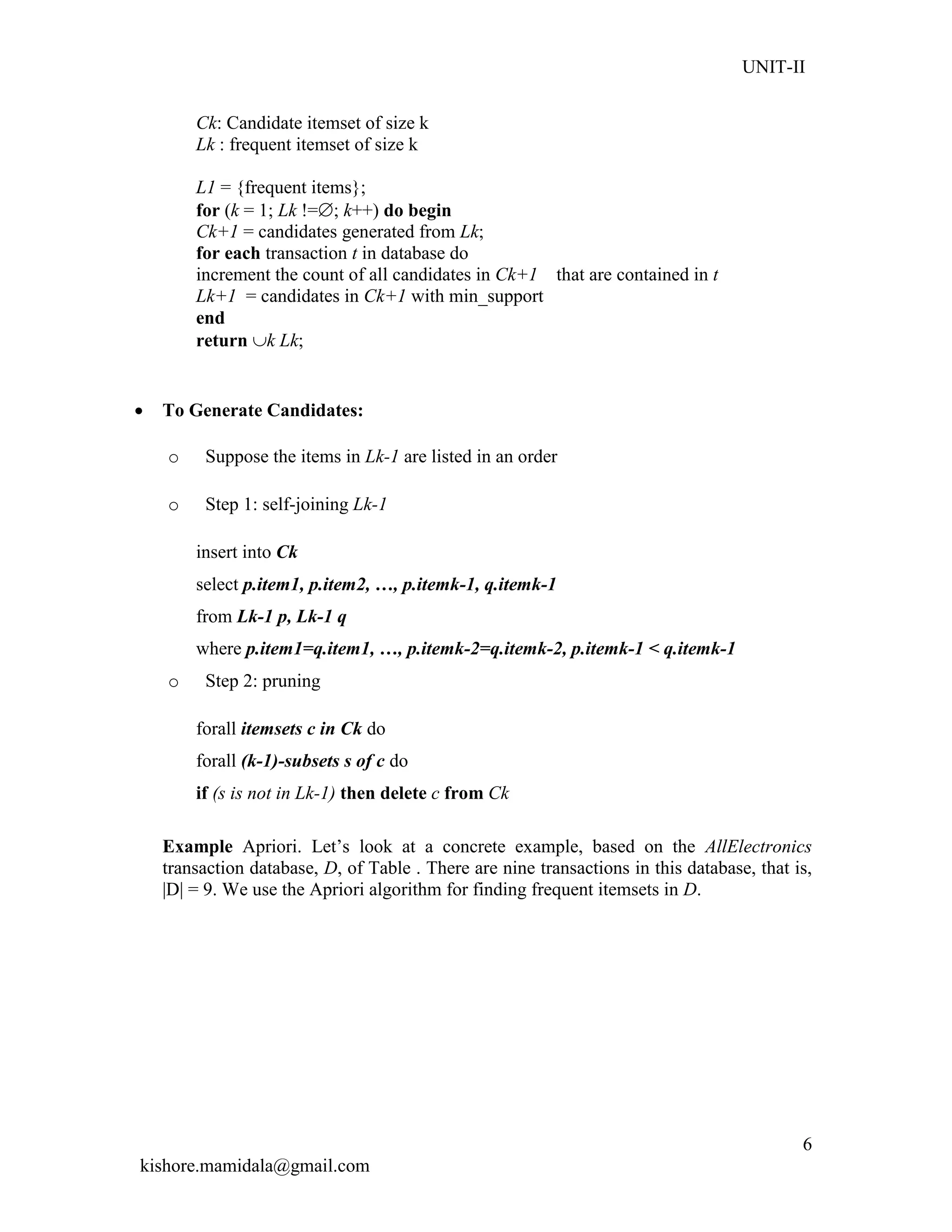 UNIT-II
kishore.mamidala@gmail.com
6
Ck: Candidate itemset of size k
Lk : frequent itemset of size k
L1 = {frequent items};
for (k = 1; Lk !=; k++) do begin
Ck+1 = candidates generated from Lk;
for each transaction t in database do
increment the count of all candidates in Ck+1 that are contained in t
Lk+1 = candidates in Ck+1 with min_support
end
return k Lk;
 To Generate Candidates:
o Suppose the items in Lk-1 are listed in an order
o Step 1: self-joining Lk-1
insert into Ck
select p.item1, p.item2, …, p.itemk-1, q.itemk-1
from Lk-1 p, Lk-1 q
where p.item1=q.item1, …, p.itemk-2=q.itemk-2, p.itemk-1 < q.itemk-1
o Step 2: pruning
forall itemsets c in Ck do
forall (k-1)-subsets s of c do
if (s is not in Lk-1) then delete c from Ck
Example Apriori. Let’s look at a concrete example, based on the AllElectronics
transaction database, D, of Table . There are nine transactions in this database, that is,
|D| = 9. We use the Apriori algorithm for finding frequent itemsets in D.
 