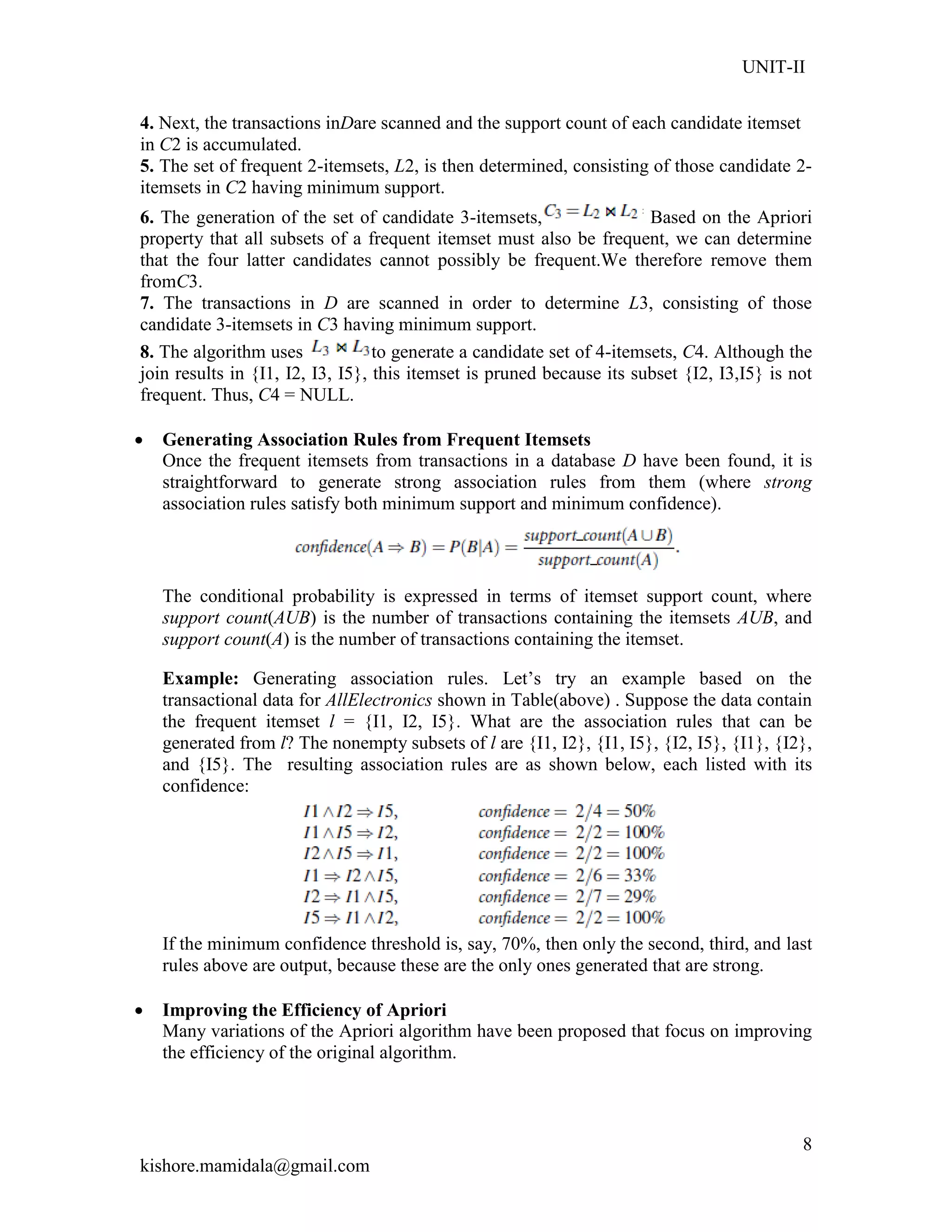 UNIT-II
kishore.mamidala@gmail.com
8
4. Next, the transactions inDare scanned and the support count of each candidate itemset
in C2 is accumulated.
5. The set of frequent 2-itemsets, L2, is then determined, consisting of those candidate 2-
itemsets in C2 having minimum support.
6. The generation of the set of candidate 3-itemsets, Based on the Apriori
property that all subsets of a frequent itemset must also be frequent, we can determine
that the four latter candidates cannot possibly be frequent.We therefore remove them
fromC3.
7. The transactions in D are scanned in order to determine L3, consisting of those
candidate 3-itemsets in C3 having minimum support.
8. The algorithm uses to generate a candidate set of 4-itemsets, C4. Although the
join results in {I1, I2, I3, I5}, this itemset is pruned because its subset {I2, I3,I5} is not
frequent. Thus, C4 = NULL.
 Generating Association Rules from Frequent Itemsets
Once the frequent itemsets from transactions in a database D have been found, it is
straightforward to generate strong association rules from them (where strong
association rules satisfy both minimum support and minimum confidence).
The conditional probability is expressed in terms of itemset support count, where
support count(AUB) is the number of transactions containing the itemsets AUB, and
support count(A) is the number of transactions containing the itemset.
Example: Generating association rules. Let’s try an example based on the
transactional data for AllElectronics shown in Table(above) . Suppose the data contain
the frequent itemset l = {I1, I2, I5}. What are the association rules that can be
generated from l? The nonempty subsets of l are {I1, I2}, {I1, I5}, {I2, I5}, {I1}, {I2},
and {I5}. The resulting association rules are as shown below, each listed with its
confidence:
If the minimum confidence threshold is, say, 70%, then only the second, third, and last
rules above are output, because these are the only ones generated that are strong.
 Improving the Efficiency of Apriori
Many variations of the Apriori algorithm have been proposed that focus on improving
the efficiency of the original algorithm.
 