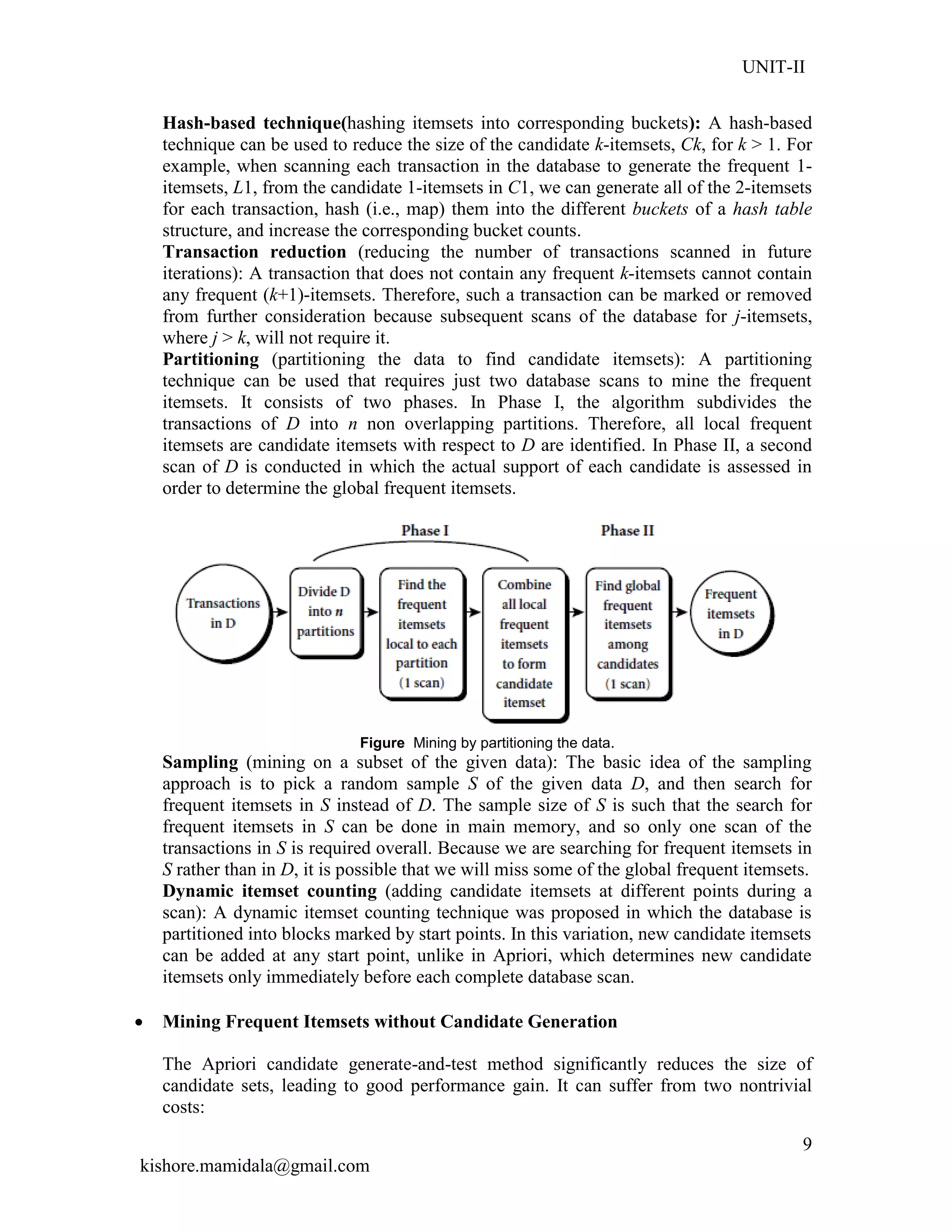 UNIT-II
kishore.mamidala@gmail.com
9
Hash-based technique(hashing itemsets into corresponding buckets): A hash-based
technique can be used to reduce the size of the candidate k-itemsets, Ck, for k > 1. For
example, when scanning each transaction in the database to generate the frequent 1-
itemsets, L1, from the candidate 1-itemsets in C1, we can generate all of the 2-itemsets
for each transaction, hash (i.e., map) them into the different buckets of a hash table
structure, and increase the corresponding bucket counts.
Transaction reduction (reducing the number of transactions scanned in future
iterations): A transaction that does not contain any frequent k-itemsets cannot contain
any frequent (k+1)-itemsets. Therefore, such a transaction can be marked or removed
from further consideration because subsequent scans of the database for j-itemsets,
where j > k, will not require it.
Partitioning (partitioning the data to find candidate itemsets): A partitioning
technique can be used that requires just two database scans to mine the frequent
itemsets. It consists of two phases. In Phase I, the algorithm subdivides the
transactions of D into n non overlapping partitions. Therefore, all local frequent
itemsets are candidate itemsets with respect to D are identified. In Phase II, a second
scan of D is conducted in which the actual support of each candidate is assessed in
order to determine the global frequent itemsets.
Figure Mining by partitioning the data.
Sampling (mining on a subset of the given data): The basic idea of the sampling
approach is to pick a random sample S of the given data D, and then search for
frequent itemsets in S instead of D. The sample size of S is such that the search for
frequent itemsets in S can be done in main memory, and so only one scan of the
transactions in S is required overall. Because we are searching for frequent itemsets in
S rather than in D, it is possible that we will miss some of the global frequent itemsets.
Dynamic itemset counting (adding candidate itemsets at different points during a
scan): A dynamic itemset counting technique was proposed in which the database is
partitioned into blocks marked by start points. In this variation, new candidate itemsets
can be added at any start point, unlike in Apriori, which determines new candidate
itemsets only immediately before each complete database scan.
 Mining Frequent Itemsets without Candidate Generation
The Apriori candidate generate-and-test method significantly reduces the size of
candidate sets, leading to good performance gain. It can suffer from two nontrivial
costs:
 