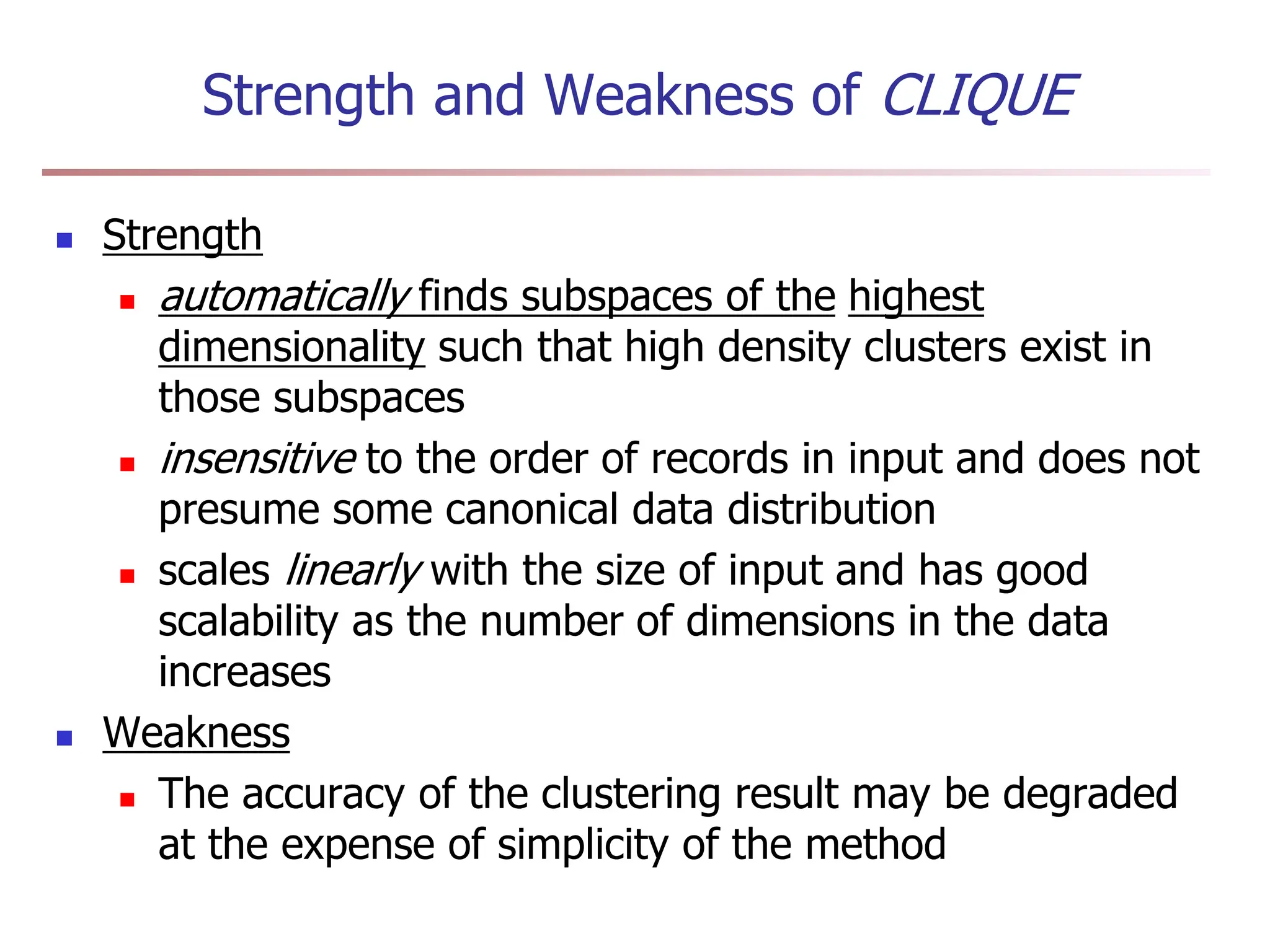 Strength and Weakness of CLIQUE
 Strength
 automatically finds subspaces of the highest
dimensionality such that high density clusters exist in
those subspaces
 insensitive to the order of records in input and does not
presume some canonical data distribution
 scales linearly with the size of input and has good
scalability as the number of dimensions in the data
increases
 Weakness
 The accuracy of the clustering result may be degraded
at the expense of simplicity of the method
 