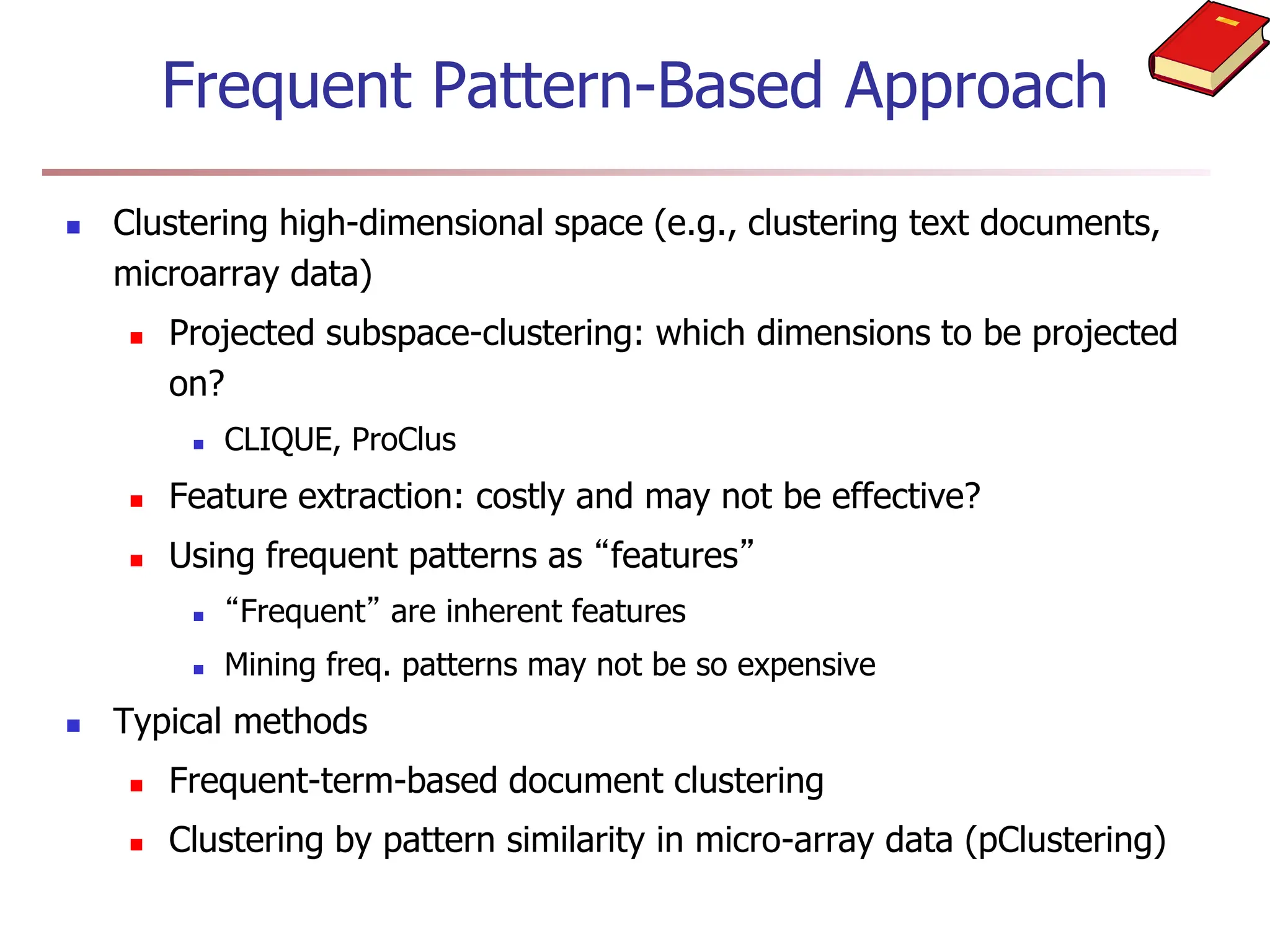 Frequent Pattern-Based Approach
 Clustering high-dimensional space (e.g., clustering text documents,
microarray data)
 Projected subspace-clustering: which dimensions to be projected
on?
 CLIQUE, ProClus
 Feature extraction: costly and may not be effective?
 Using frequent patterns as “features”
 “Frequent” are inherent features
 Mining freq. patterns may not be so expensive
 Typical methods
 Frequent-term-based document clustering
 Clustering by pattern similarity in micro-array data (pClustering)
 