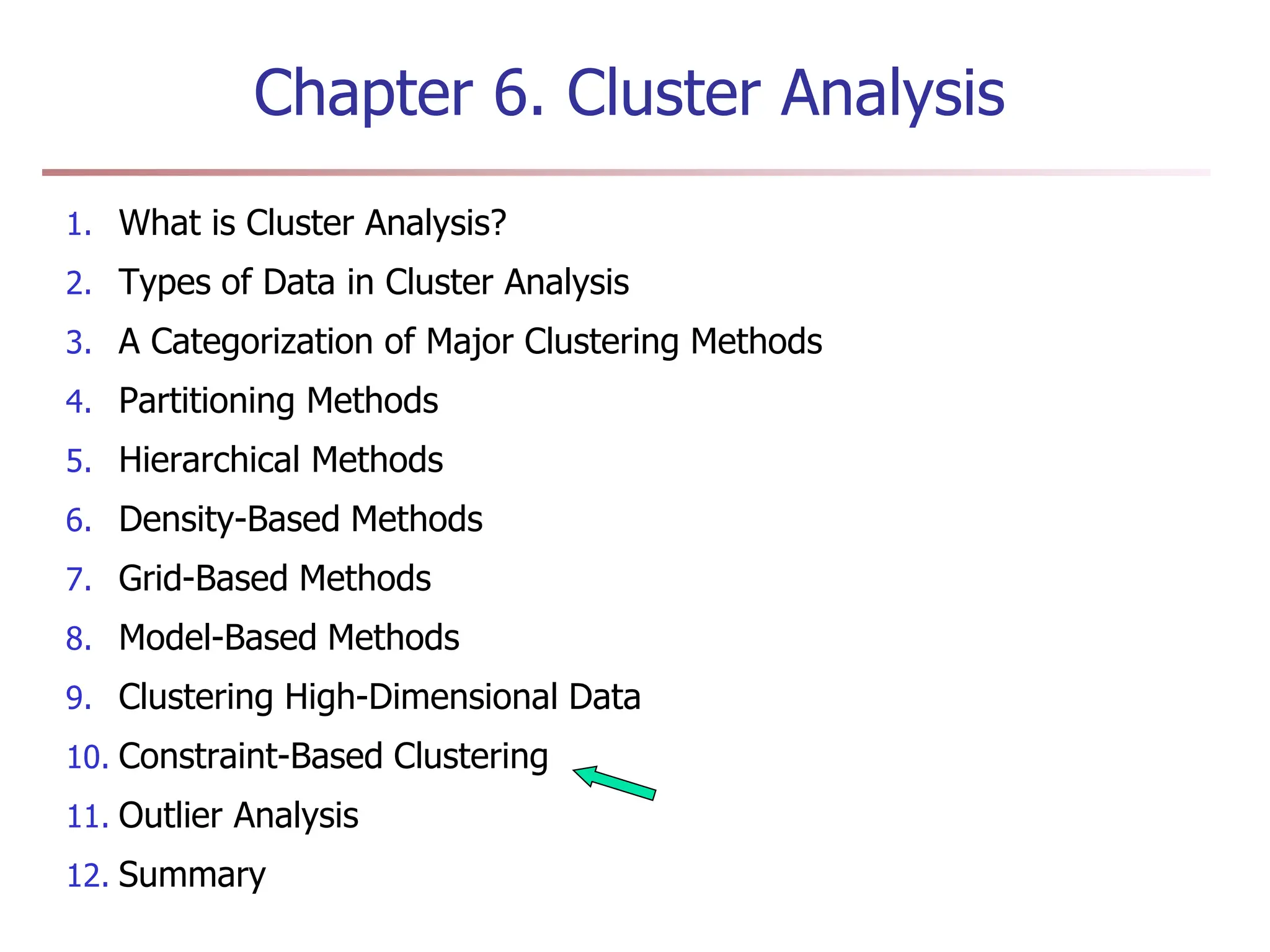 Chapter 6. Cluster Analysis
1. What is Cluster Analysis?
2. Types of Data in Cluster Analysis
3. A Categorization of Major Clustering Methods
4. Partitioning Methods
5. Hierarchical Methods
6. Density-Based Methods
7. Grid-Based Methods
8. Model-Based Methods
9. Clustering High-Dimensional Data
10. Constraint-Based Clustering
11. Outlier Analysis
12. Summary
 