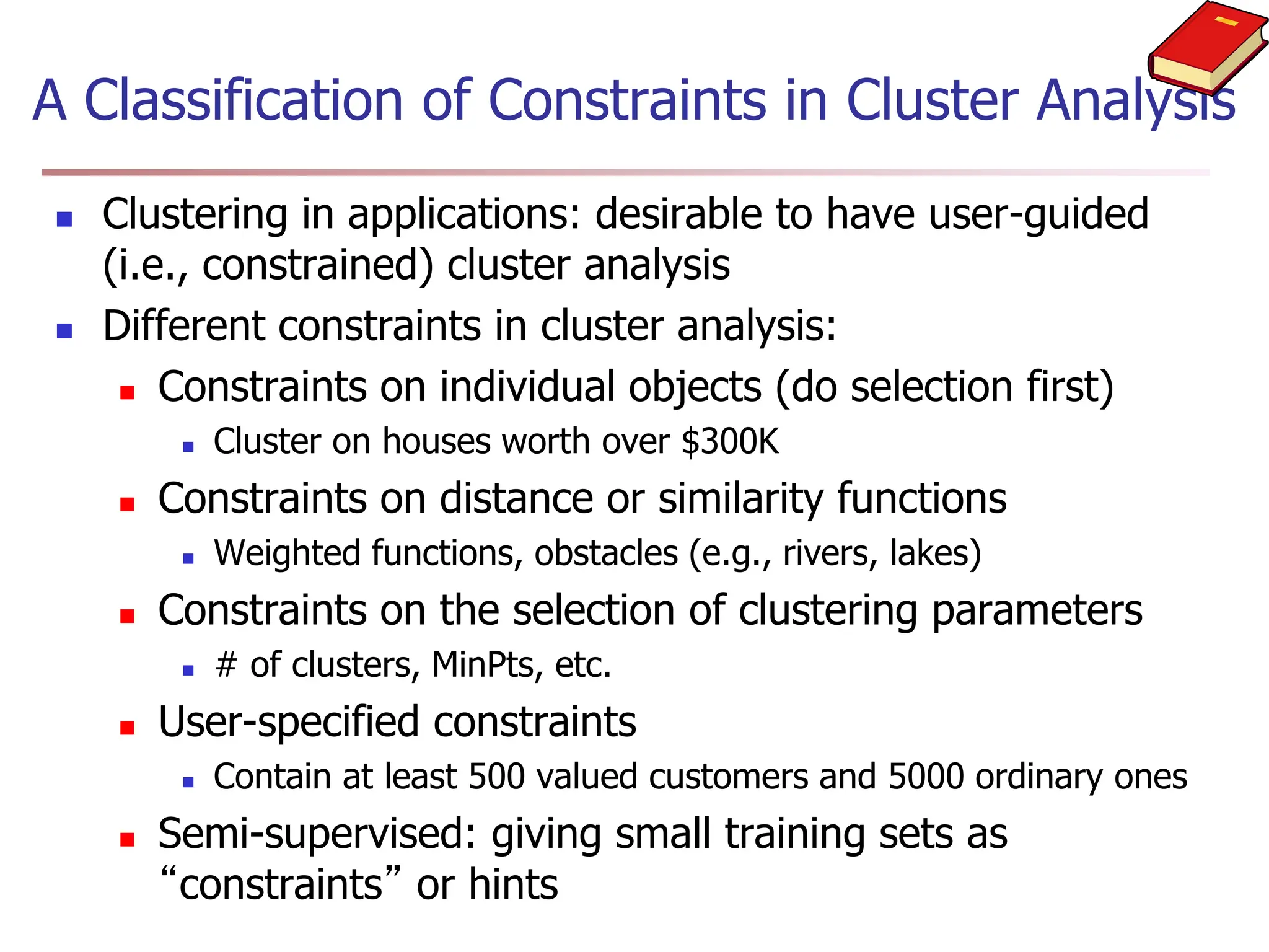 A Classification of Constraints in Cluster Analysis
 Clustering in applications: desirable to have user-guided
(i.e., constrained) cluster analysis
 Different constraints in cluster analysis:
 Constraints on individual objects (do selection first)
 Cluster on houses worth over $300K
 Constraints on distance or similarity functions
 Weighted functions, obstacles (e.g., rivers, lakes)
 Constraints on the selection of clustering parameters
 # of clusters, MinPts, etc.
 User-specified constraints
 Contain at least 500 valued customers and 5000 ordinary ones
 Semi-supervised: giving small training sets as
“constraints” or hints
 