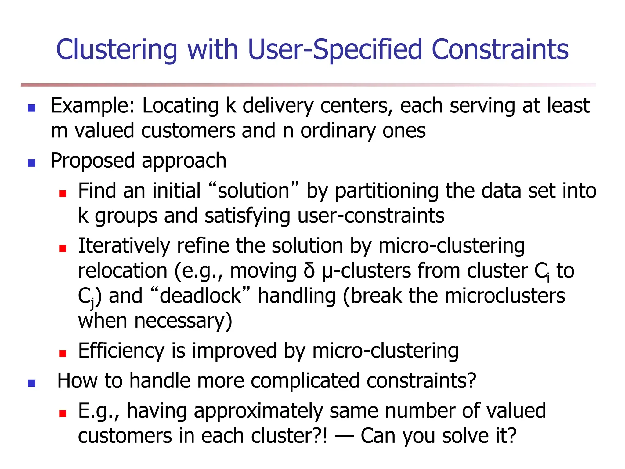 Clustering with User-Specified Constraints
 Example: Locating k delivery centers, each serving at least
m valued customers and n ordinary ones
 Proposed approach
 Find an initial “solution” by partitioning the data set into
k groups and satisfying user-constraints
 Iteratively refine the solution by micro-clustering
relocation (e.g., moving δ μ-clusters from cluster Ci to
Cj) and “deadlock” handling (break the microclusters
when necessary)
 Efficiency is improved by micro-clustering
 How to handle more complicated constraints?
 E.g., having approximately same number of valued
customers in each cluster?! — Can you solve it?
 