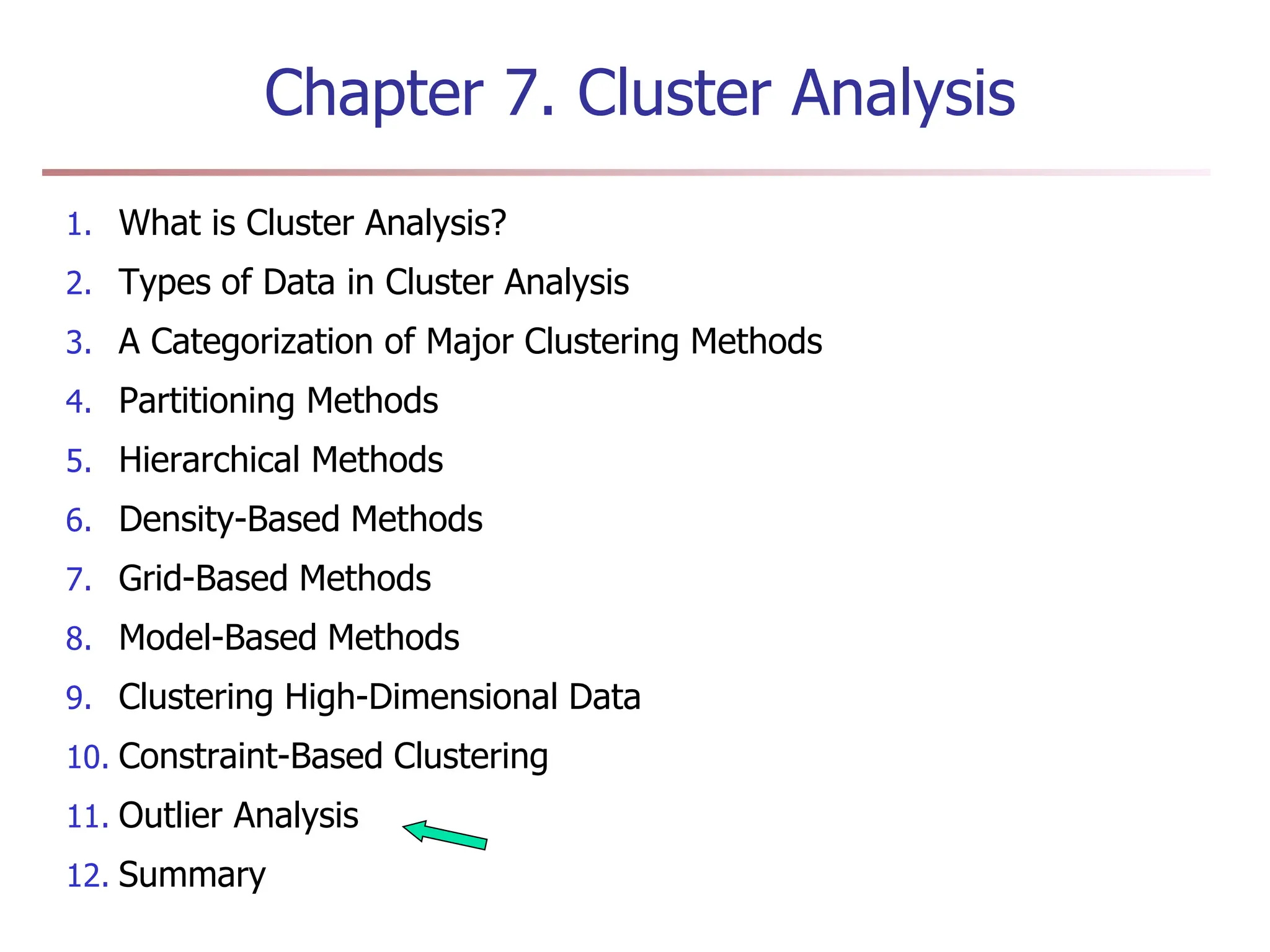 Chapter 7. Cluster Analysis
1. What is Cluster Analysis?
2. Types of Data in Cluster Analysis
3. A Categorization of Major Clustering Methods
4. Partitioning Methods
5. Hierarchical Methods
6. Density-Based Methods
7. Grid-Based Methods
8. Model-Based Methods
9. Clustering High-Dimensional Data
10. Constraint-Based Clustering
11. Outlier Analysis
12. Summary
 