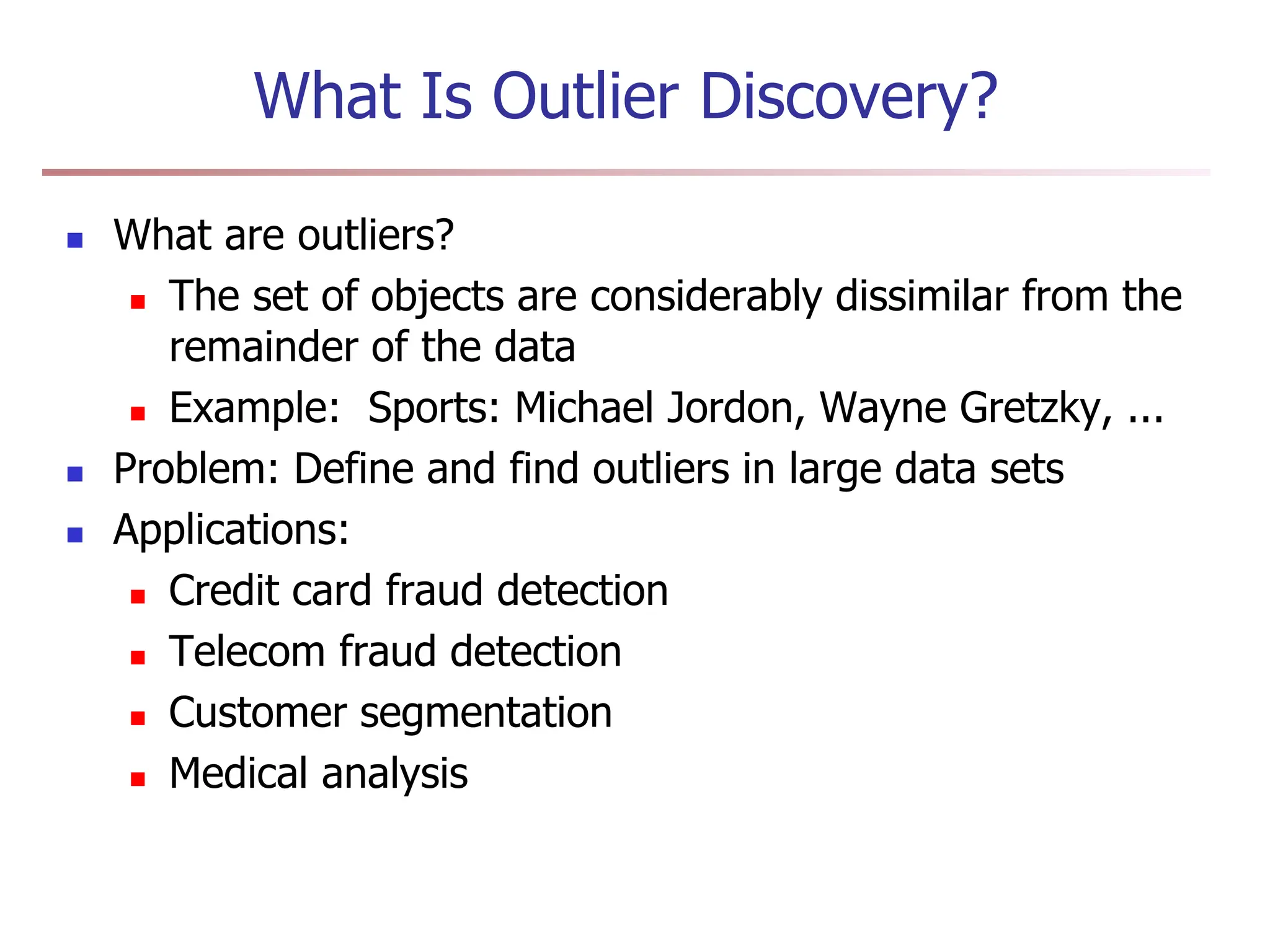 What Is Outlier Discovery?
 What are outliers?
 The set of objects are considerably dissimilar from the
remainder of the data
 Example: Sports: Michael Jordon, Wayne Gretzky, ...
 Problem: Define and find outliers in large data sets
 Applications:
 Credit card fraud detection
 Telecom fraud detection
 Customer segmentation
 Medical analysis
 