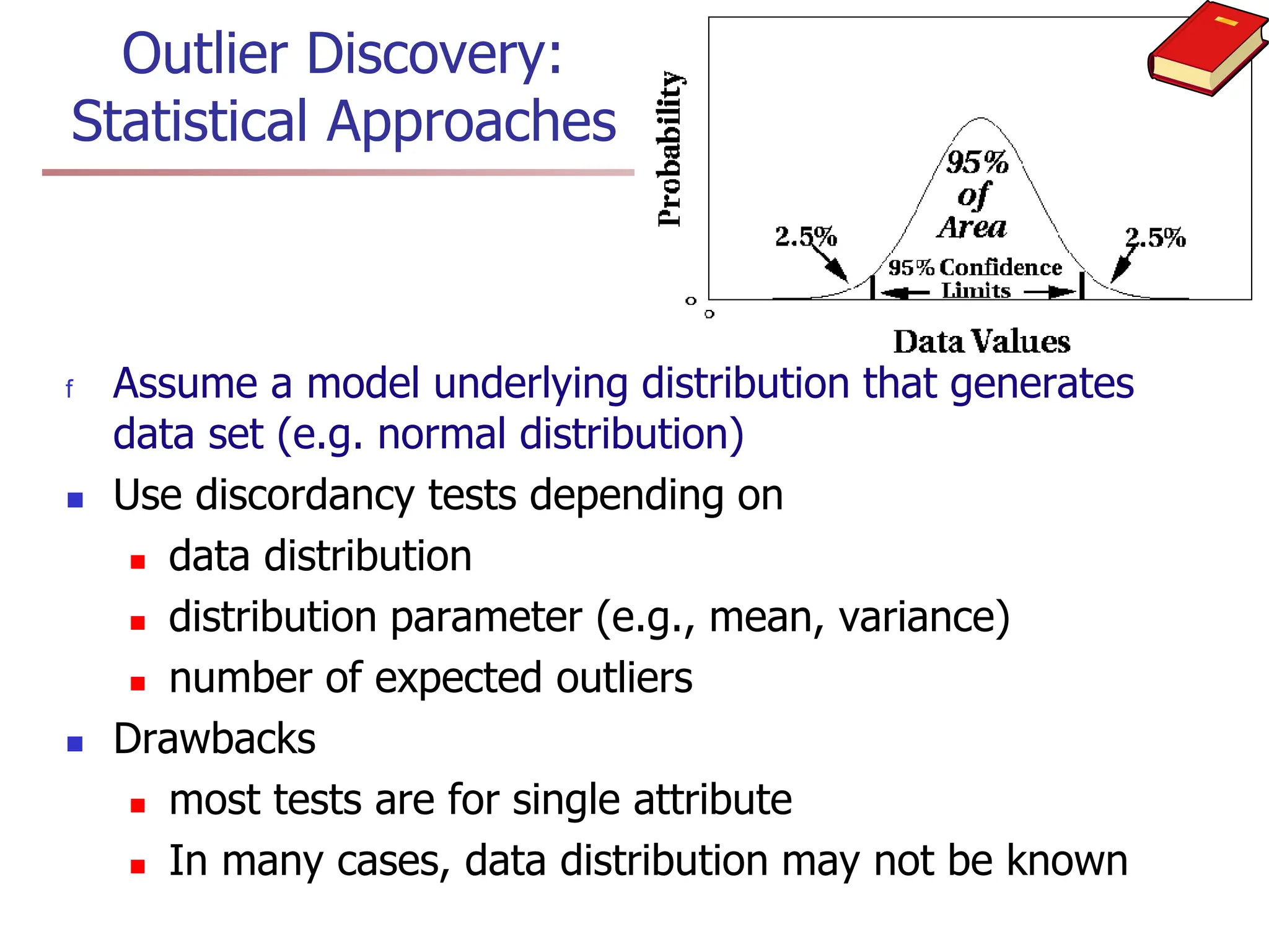 Outlier Discovery:
Statistical Approaches
f Assume a model underlying distribution that generates
data set (e.g. normal distribution)
 Use discordancy tests depending on
 data distribution
 distribution parameter (e.g., mean, variance)
 number of expected outliers
 Drawbacks
 most tests are for single attribute
 In many cases, data distribution may not be known
 