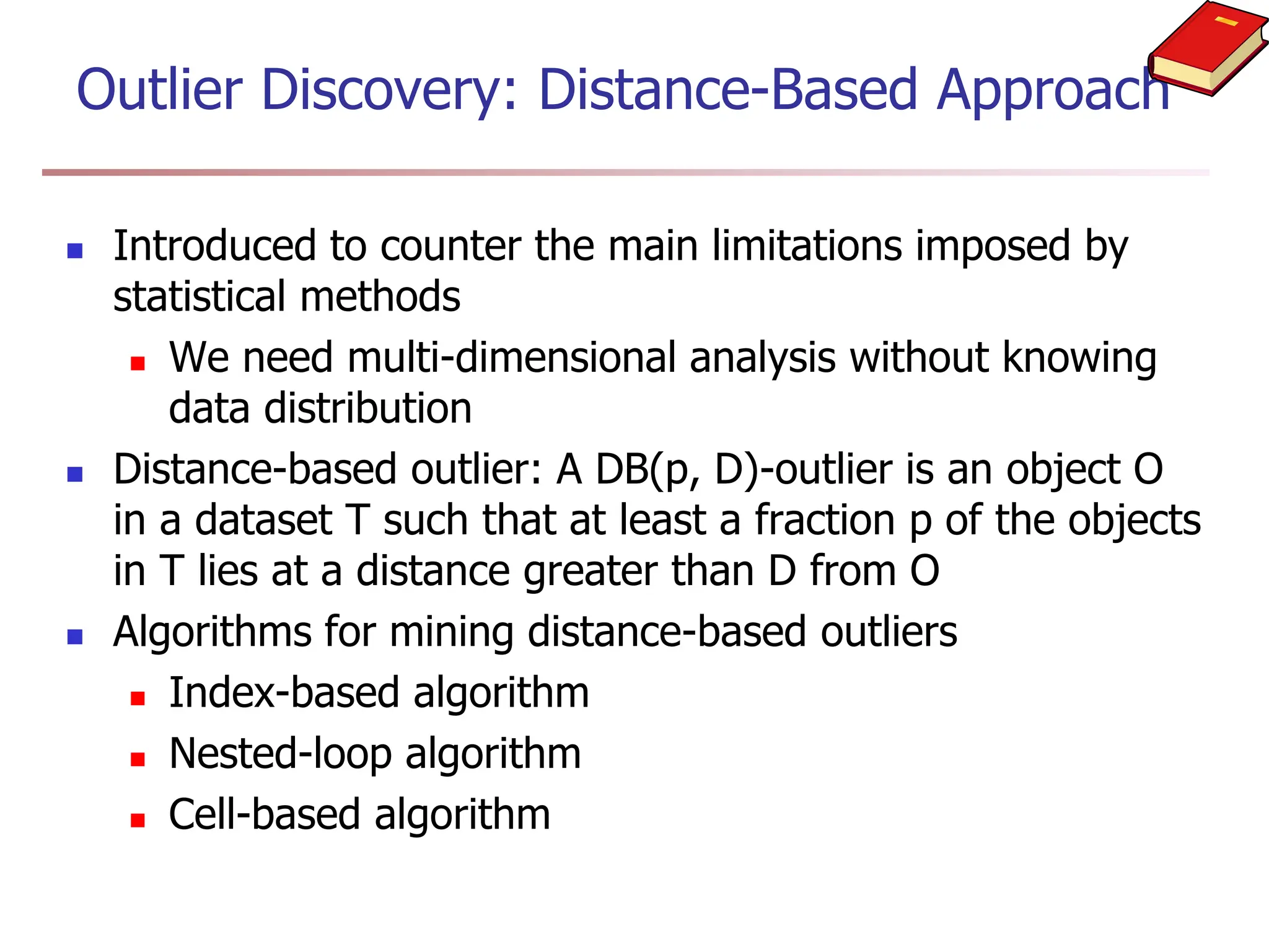 Outlier Discovery: Distance-Based Approach
 Introduced to counter the main limitations imposed by
statistical methods
 We need multi-dimensional analysis without knowing
data distribution
 Distance-based outlier: A DB(p, D)-outlier is an object O
in a dataset T such that at least a fraction p of the objects
in T lies at a distance greater than D from O
 Algorithms for mining distance-based outliers
 Index-based algorithm
 Nested-loop algorithm
 Cell-based algorithm
 