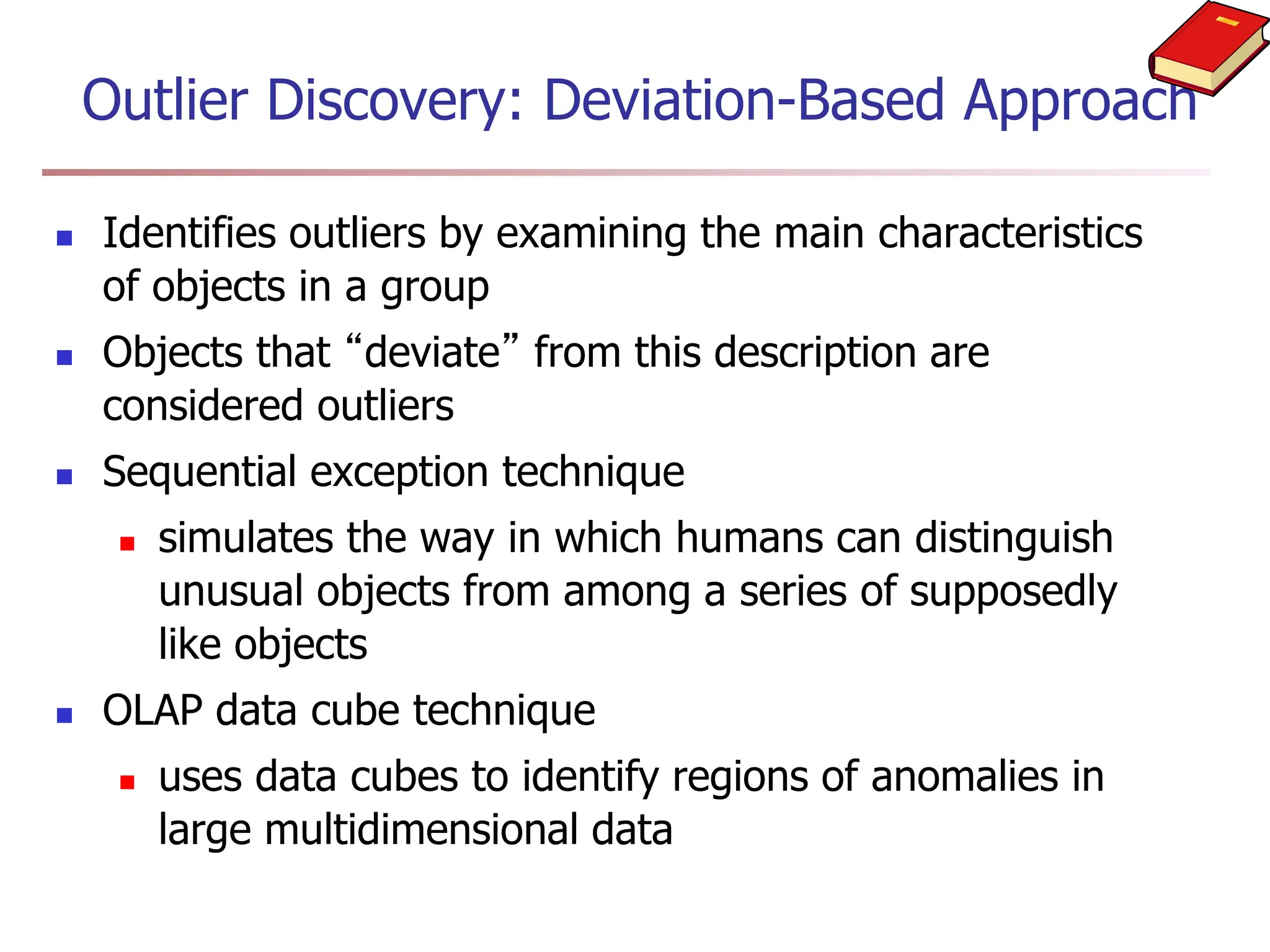 Outlier Discovery: Deviation-Based Approach
 Identifies outliers by examining the main characteristics
of objects in a group
 Objects that “deviate” from this description are
considered outliers
 Sequential exception technique
 simulates the way in which humans can distinguish
unusual objects from among a series of supposedly
like objects
 OLAP data cube technique
 uses data cubes to identify regions of anomalies in
large multidimensional data
 