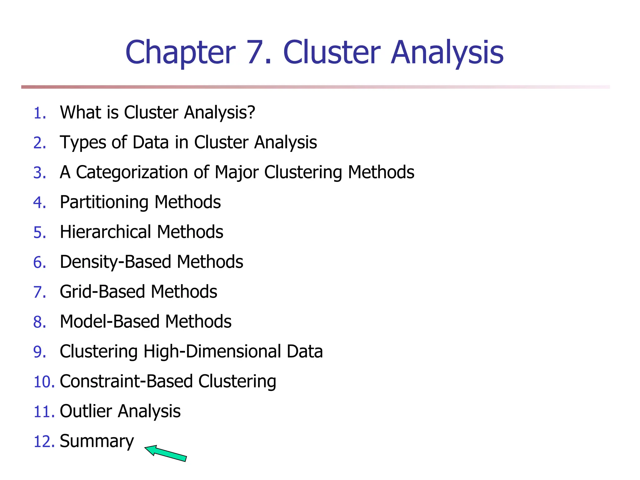 Chapter 7. Cluster Analysis
1. What is Cluster Analysis?
2. Types of Data in Cluster Analysis
3. A Categorization of Major Clustering Methods
4. Partitioning Methods
5. Hierarchical Methods
6. Density-Based Methods
7. Grid-Based Methods
8. Model-Based Methods
9. Clustering High-Dimensional Data
10. Constraint-Based Clustering
11. Outlier Analysis
12. Summary
 
