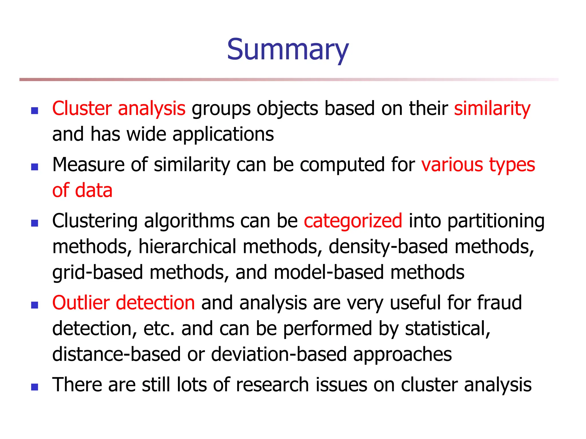 Summary
 Cluster analysis groups objects based on their similarity
and has wide applications
 Measure of similarity can be computed for various types
of data
 Clustering algorithms can be categorized into partitioning
methods, hierarchical methods, density-based methods,
grid-based methods, and model-based methods
 Outlier detection and analysis are very useful for fraud
detection, etc. and can be performed by statistical,
distance-based or deviation-based approaches
 There are still lots of research issues on cluster analysis
 