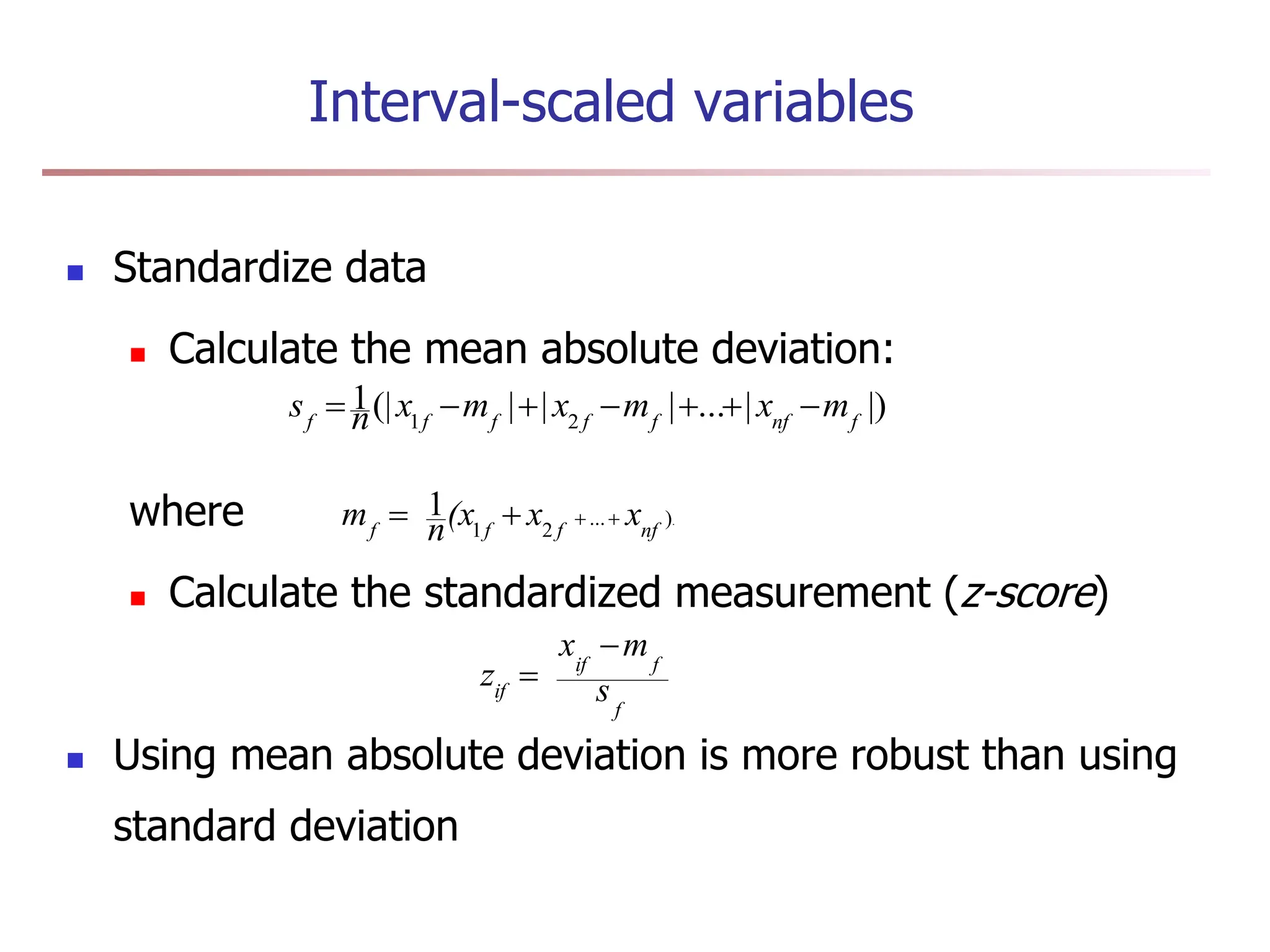 Interval-scaled variables
 Standardize data
 Calculate the mean absolute deviation:
where
 Calculate the standardized measurement (z-score)
 Using mean absolute deviation is more robust than using
standard deviation
.
)
...
2
1
1
nf
f
f
f
x
x
(x
n
m 



|)
|
...
|
|
|
(|
1
2
1 f
nf
f
f
f
f
f
m
x
m
x
m
x
n
s 






f
f
if
if s
m
x
z


 