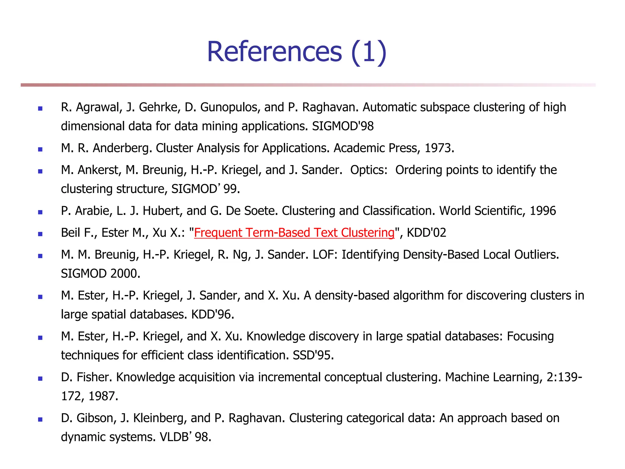 References (1)
 R. Agrawal, J. Gehrke, D. Gunopulos, and P. Raghavan. Automatic subspace clustering of high
dimensional data for data mining applications. SIGMOD'98
 M. R. Anderberg. Cluster Analysis for Applications. Academic Press, 1973.
 M. Ankerst, M. Breunig, H.-P. Kriegel, and J. Sander. Optics: Ordering points to identify the
clustering structure, SIGMOD’99.
 P. Arabie, L. J. Hubert, and G. De Soete. Clustering and Classification. World Scientific, 1996
 Beil F., Ester M., Xu X.: "Frequent Term-Based Text Clustering", KDD'02
 M. M. Breunig, H.-P. Kriegel, R. Ng, J. Sander. LOF: Identifying Density-Based Local Outliers.
SIGMOD 2000.
 M. Ester, H.-P. Kriegel, J. Sander, and X. Xu. A density-based algorithm for discovering clusters in
large spatial databases. KDD'96.
 M. Ester, H.-P. Kriegel, and X. Xu. Knowledge discovery in large spatial databases: Focusing
techniques for efficient class identification. SSD'95.
 D. Fisher. Knowledge acquisition via incremental conceptual clustering. Machine Learning, 2:139-
172, 1987.
 D. Gibson, J. Kleinberg, and P. Raghavan. Clustering categorical data: An approach based on
dynamic systems. VLDB’98.
 