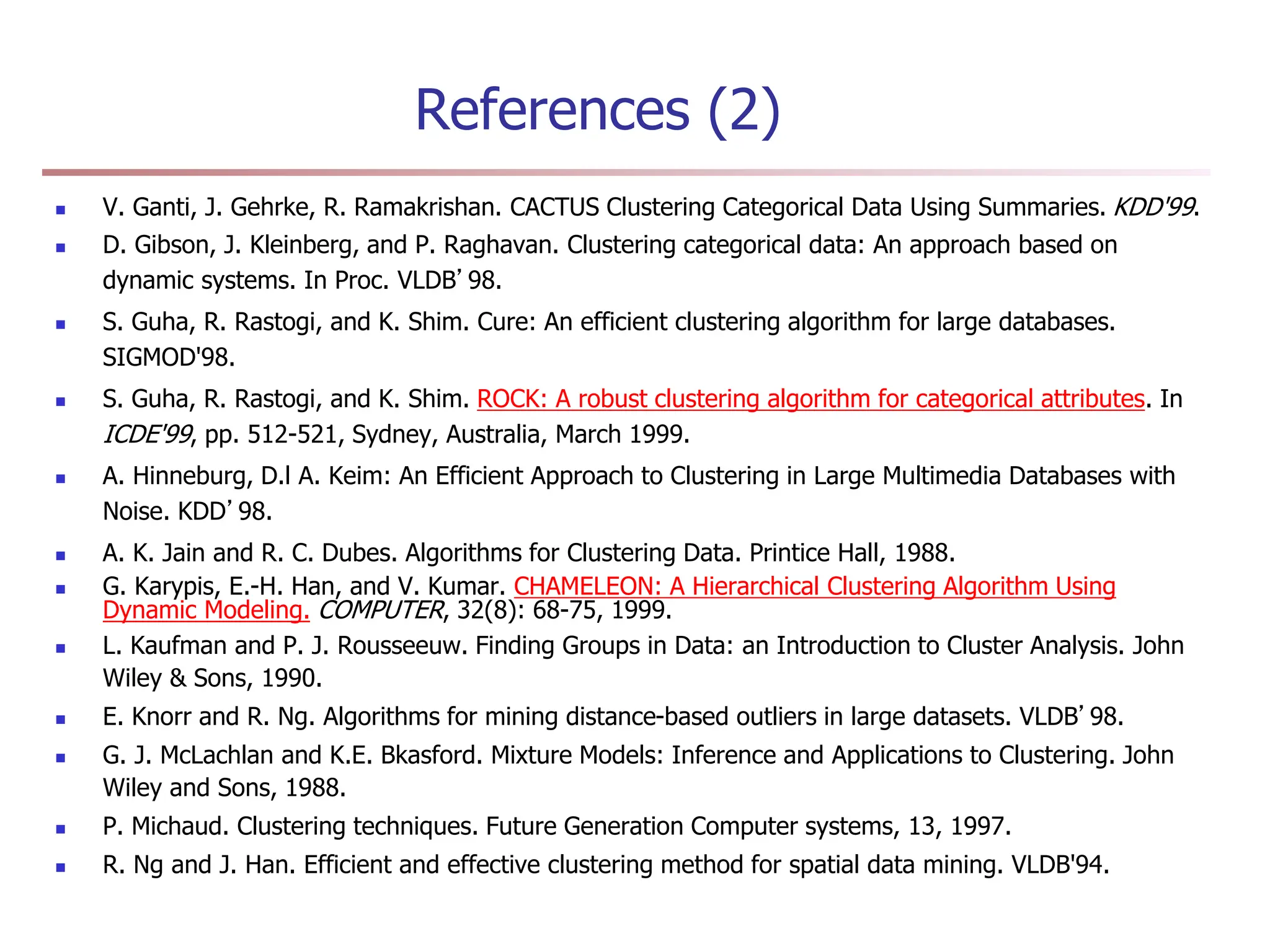 References (2)
 V. Ganti, J. Gehrke, R. Ramakrishan. CACTUS Clustering Categorical Data Using Summaries. KDD'99.
 D. Gibson, J. Kleinberg, and P. Raghavan. Clustering categorical data: An approach based on
dynamic systems. In Proc. VLDB’98.
 S. Guha, R. Rastogi, and K. Shim. Cure: An efficient clustering algorithm for large databases.
SIGMOD'98.
 S. Guha, R. Rastogi, and K. Shim. ROCK: A robust clustering algorithm for categorical attributes. In
ICDE'99, pp. 512-521, Sydney, Australia, March 1999.
 A. Hinneburg, D.l A. Keim: An Efficient Approach to Clustering in Large Multimedia Databases with
Noise. KDD’98.
 A. K. Jain and R. C. Dubes. Algorithms for Clustering Data. Printice Hall, 1988.
 G. Karypis, E.-H. Han, and V. Kumar. CHAMELEON: A Hierarchical Clustering Algorithm Using
Dynamic Modeling. COMPUTER, 32(8): 68-75, 1999.
 L. Kaufman and P. J. Rousseeuw. Finding Groups in Data: an Introduction to Cluster Analysis. John
Wiley & Sons, 1990.
 E. Knorr and R. Ng. Algorithms for mining distance-based outliers in large datasets. VLDB’98.
 G. J. McLachlan and K.E. Bkasford. Mixture Models: Inference and Applications to Clustering. John
Wiley and Sons, 1988.
 P. Michaud. Clustering techniques. Future Generation Computer systems, 13, 1997.
 R. Ng and J. Han. Efficient and effective clustering method for spatial data mining. VLDB'94.
 