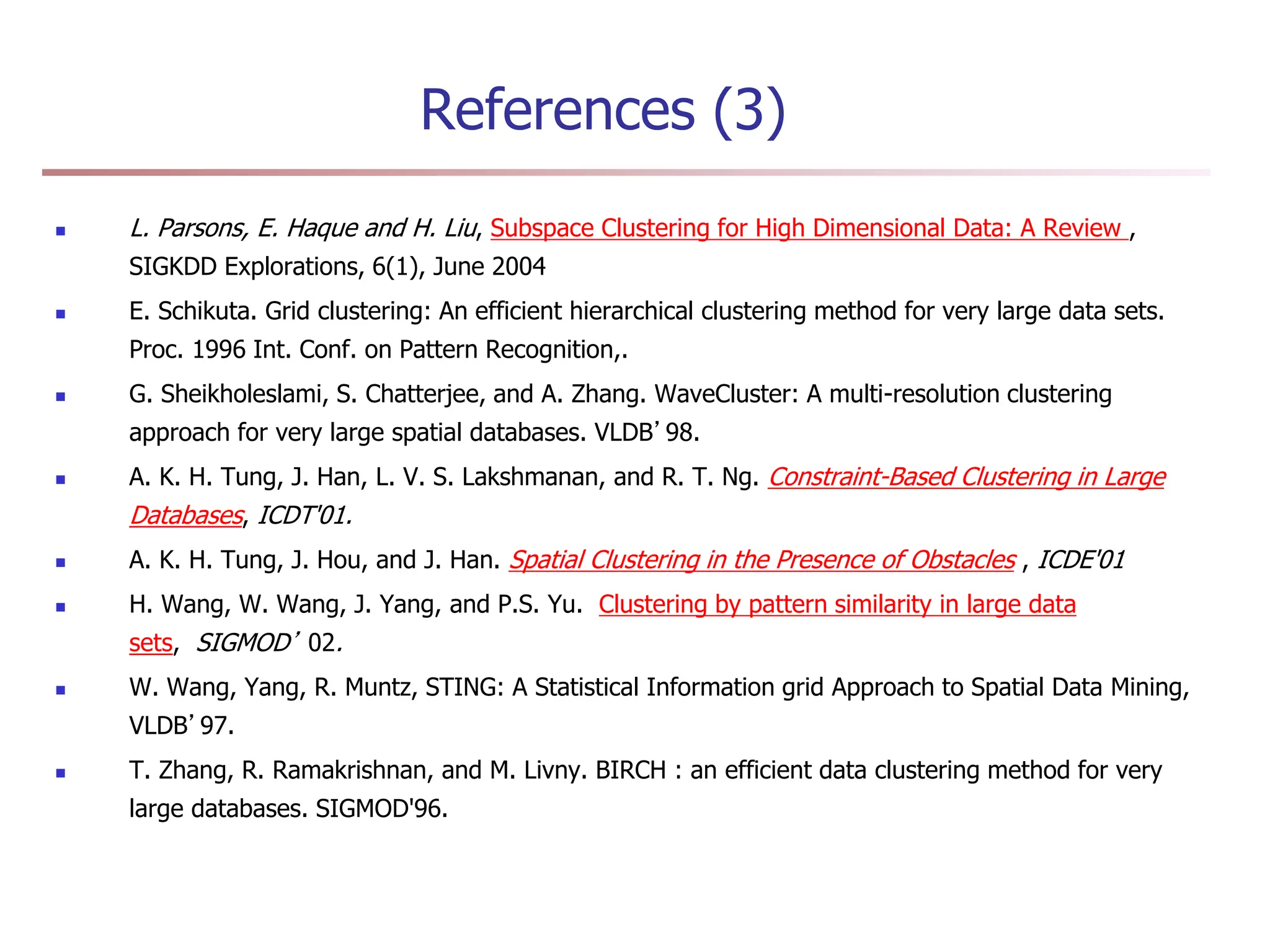 References (3)
 L. Parsons, E. Haque and H. Liu, Subspace Clustering for High Dimensional Data: A Review ,
SIGKDD Explorations, 6(1), June 2004
 E. Schikuta. Grid clustering: An efficient hierarchical clustering method for very large data sets.
Proc. 1996 Int. Conf. on Pattern Recognition,.
 G. Sheikholeslami, S. Chatterjee, and A. Zhang. WaveCluster: A multi-resolution clustering
approach for very large spatial databases. VLDB’98.
 A. K. H. Tung, J. Han, L. V. S. Lakshmanan, and R. T. Ng. Constraint-Based Clustering in Large
Databases, ICDT'01.
 A. K. H. Tung, J. Hou, and J. Han. Spatial Clustering in the Presence of Obstacles , ICDE'01
 H. Wang, W. Wang, J. Yang, and P.S. Yu. Clustering by pattern similarity in large data
sets, SIGMOD’ 02.
 W. Wang, Yang, R. Muntz, STING: A Statistical Information grid Approach to Spatial Data Mining,
VLDB’97.
 T. Zhang, R. Ramakrishnan, and M. Livny. BIRCH : an efficient data clustering method for very
large databases. SIGMOD'96.
 