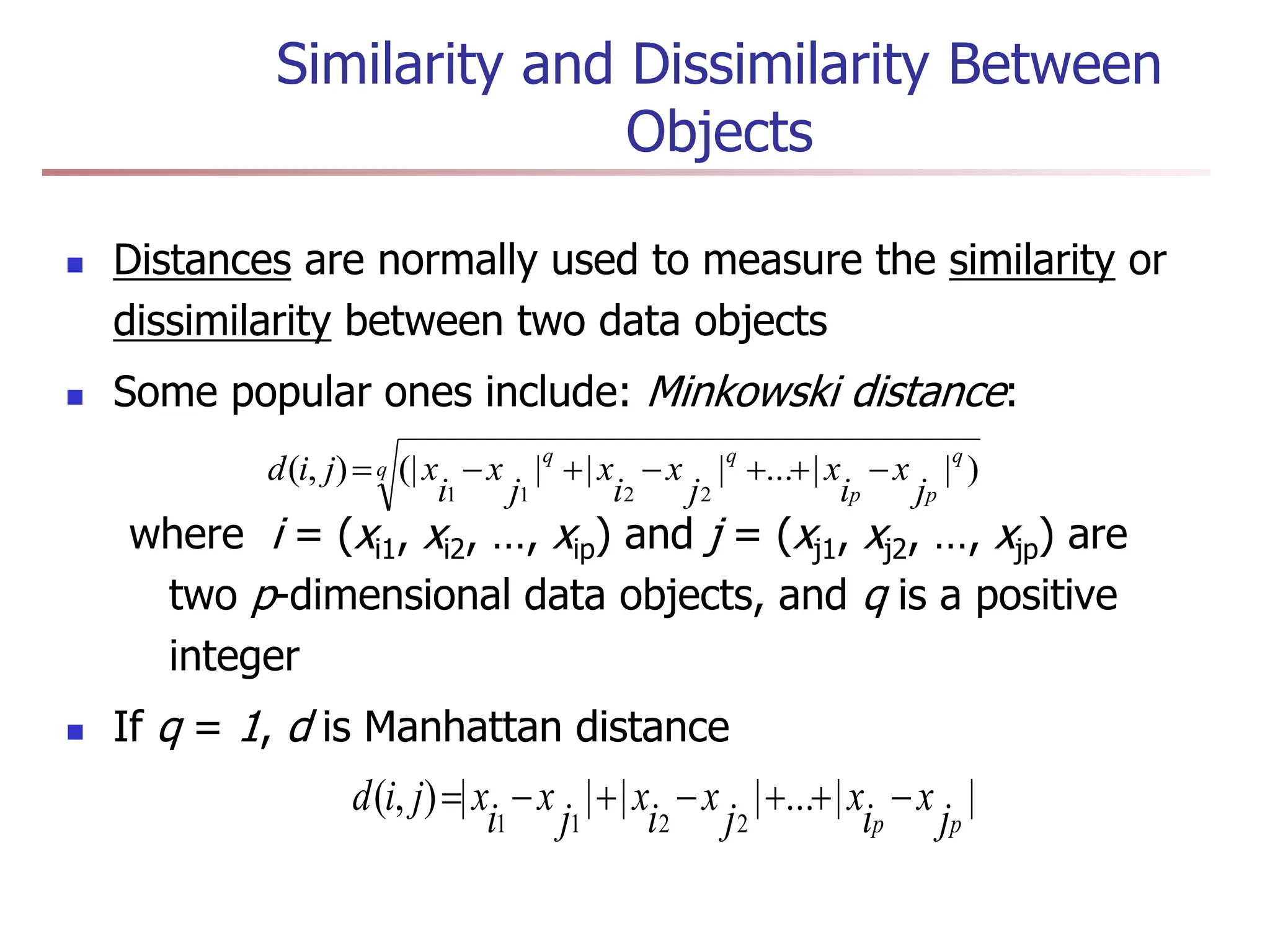 Similarity and Dissimilarity Between
Objects
 Distances are normally used to measure the similarity or
dissimilarity between two data objects
 Some popular ones include: Minkowski distance:
where i = (xi1, xi2, …, xip) and j = (xj1, xj2, …, xjp) are
two p-dimensional data objects, and q is a positive
integer
 If q = 1, d is Manhattan distance
q
q
p
p
q
q
j
x
i
x
j
x
i
x
j
x
i
x
j
i
d )
|
|
...
|
|
|
(|
)
,
(
2
2
1
1







|
|
...
|
|
|
|
)
,
(
2
2
1
1 p
p j
x
i
x
j
x
i
x
j
x
i
x
j
i
d 






 