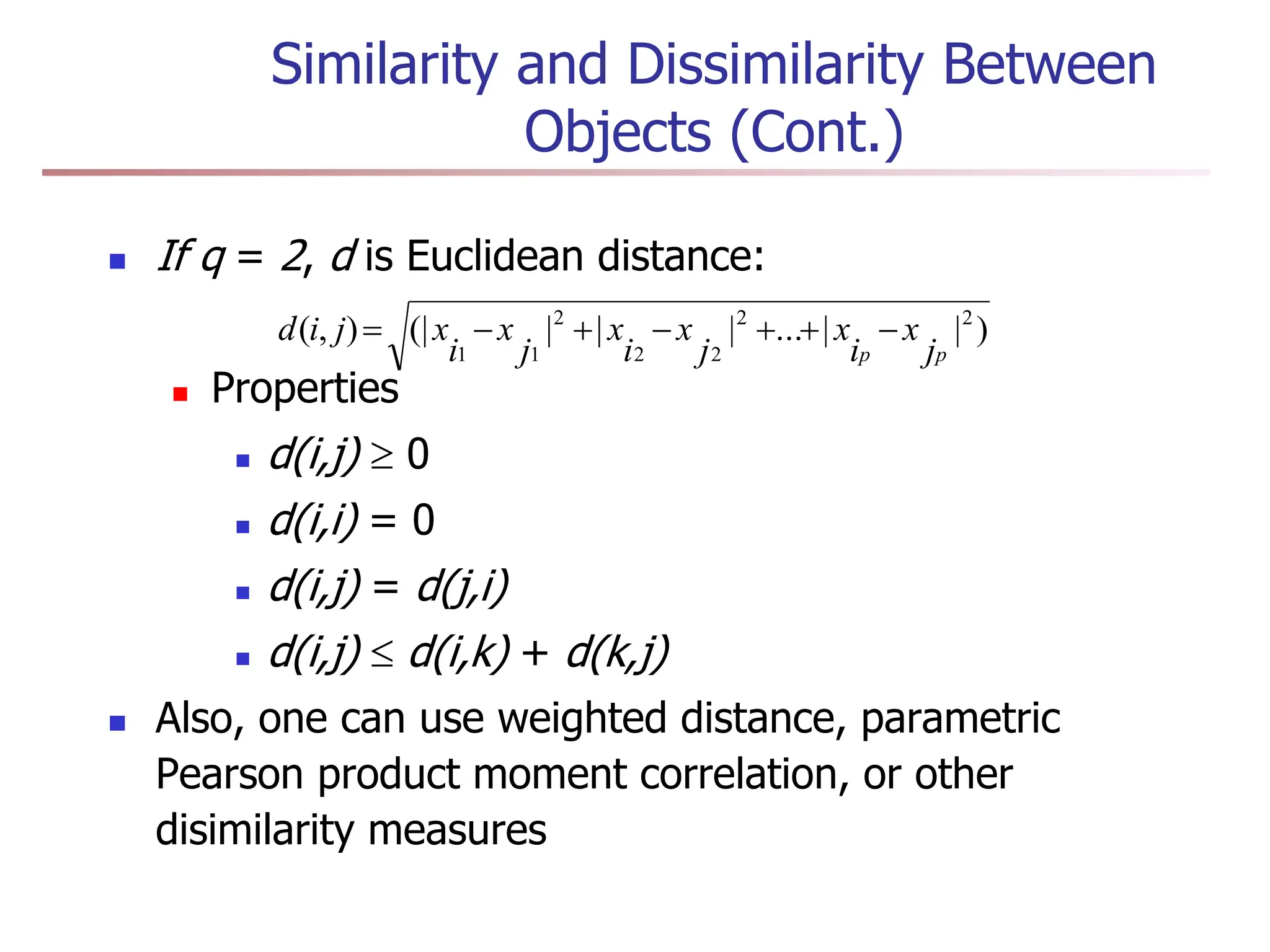 Similarity and Dissimilarity Between
Objects (Cont.)
 If q = 2, d is Euclidean distance:
 Properties
 d(i,j)  0
 d(i,i) = 0
 d(i,j) = d(j,i)
 d(i,j)  d(i,k) + d(k,j)
 Also, one can use weighted distance, parametric
Pearson product moment correlation, or other
disimilarity measures
)
|
|
...
|
|
|
(|
)
,
( 2
2
2
2
2
1
1 p
p j
x
i
x
j
x
i
x
j
x
i
x
j
i
d 






 