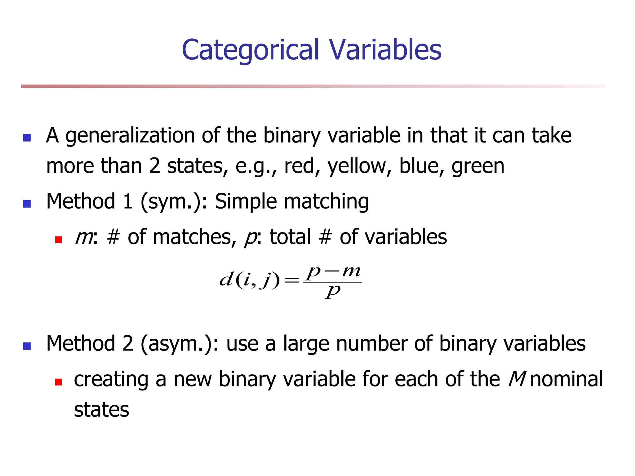Categorical Variables
 A generalization of the binary variable in that it can take
more than 2 states, e.g., red, yellow, blue, green
 Method 1 (sym.): Simple matching
 m: # of matches, p: total # of variables
 Method 2 (asym.): use a large number of binary variables
 creating a new binary variable for each of the M nominal
states
p
m
p
j
i
d 

)
,
(
 