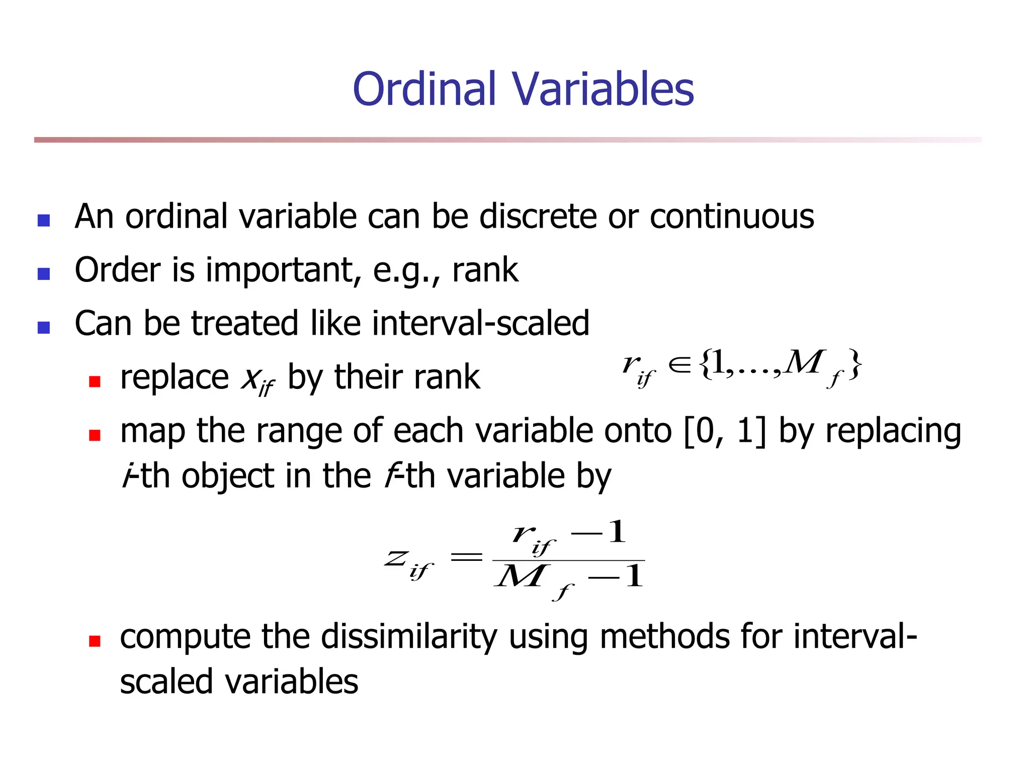 Ordinal Variables
 An ordinal variable can be discrete or continuous
 Order is important, e.g., rank
 Can be treated like interval-scaled
 replace xif by their rank
 map the range of each variable onto [0, 1] by replacing
i-th object in the f-th variable by
 compute the dissimilarity using methods for interval-
scaled variables
1
1



f
if
if M
r
z
}
,...,
1
{ f
if
M
r 
 