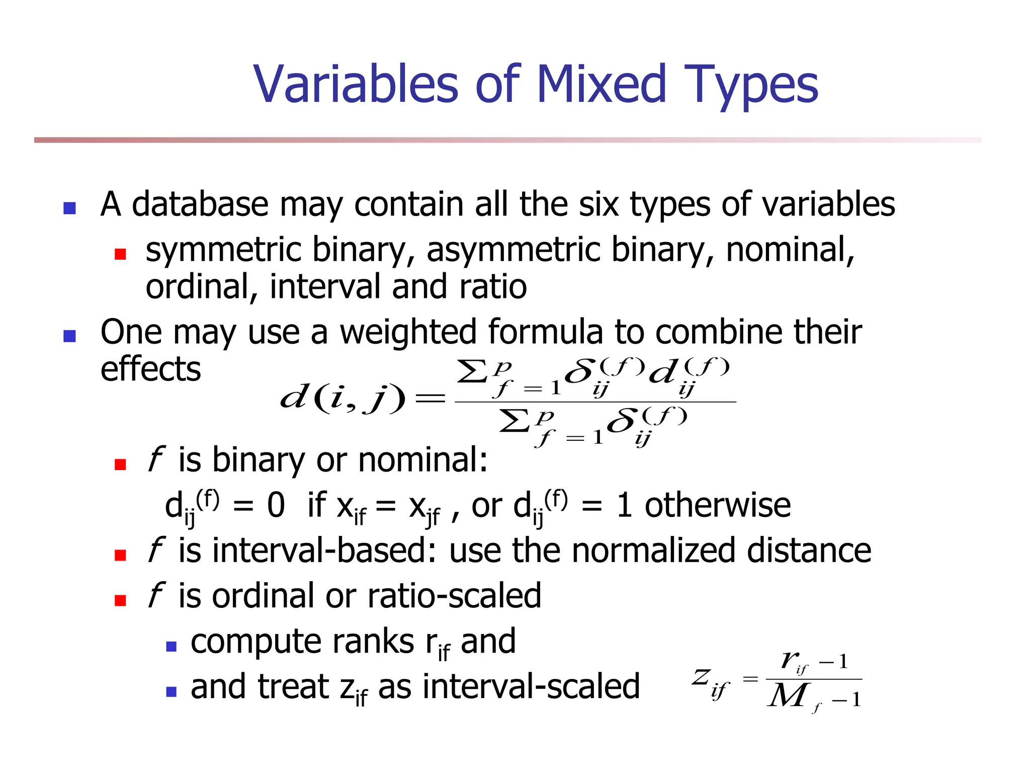 Variables of Mixed Types
 A database may contain all the six types of variables
 symmetric binary, asymmetric binary, nominal,
ordinal, interval and ratio
 One may use a weighted formula to combine their
effects
 f is binary or nominal:
dij
(f) = 0 if xif = xjf , or dij
(f) = 1 otherwise
 f is interval-based: use the normalized distance
 f is ordinal or ratio-scaled
 compute ranks rif and
 and treat zif as interval-scaled
)
(
1
)
(
)
(
1
)
,
( f
ij
p
f
f
ij
f
ij
p
f
d
j
i
d







1
1



f
if
M
r
zif
 