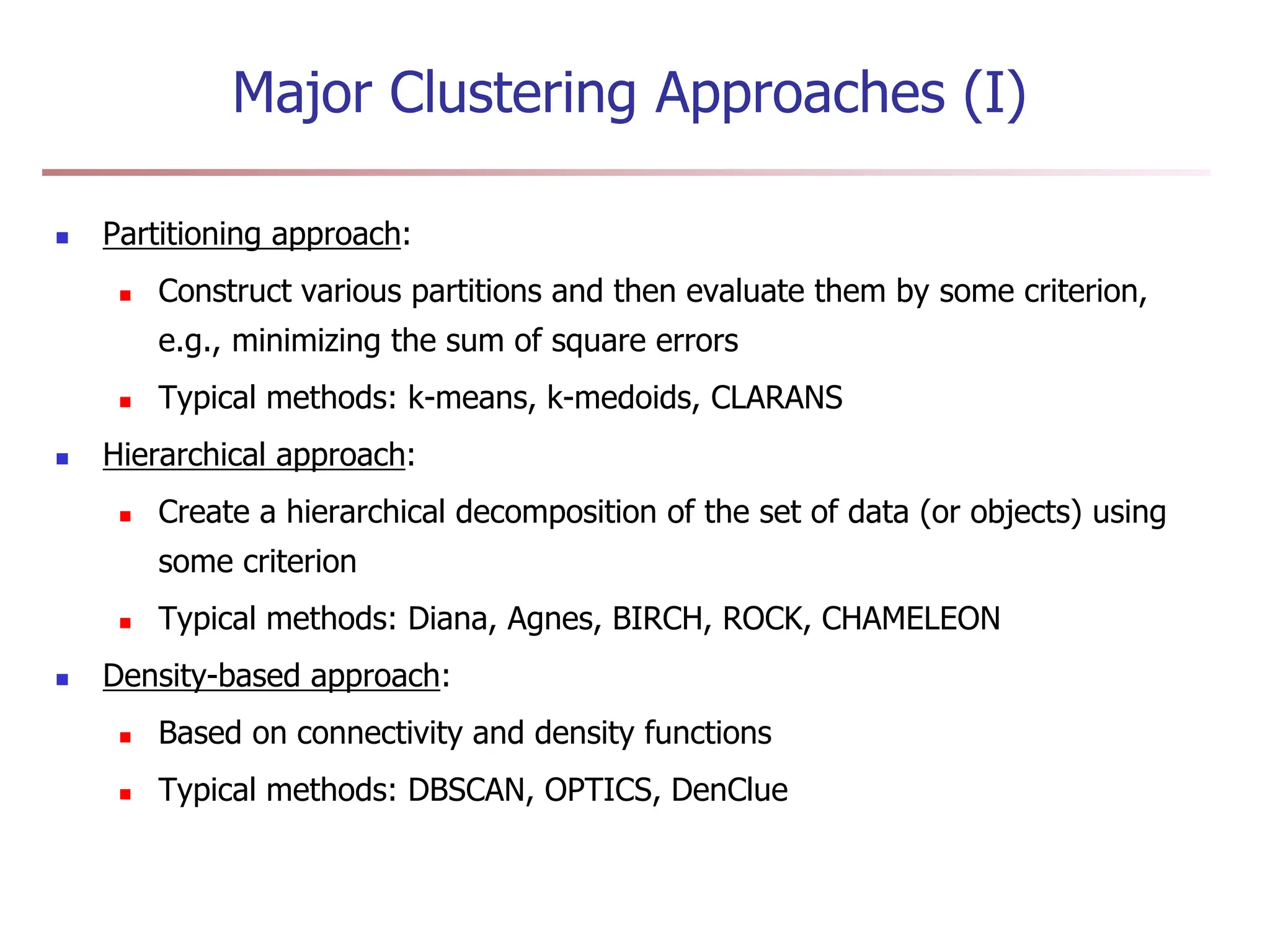 Major Clustering Approaches (I)
 Partitioning approach:
 Construct various partitions and then evaluate them by some criterion,
e.g., minimizing the sum of square errors
 Typical methods: k-means, k-medoids, CLARANS
 Hierarchical approach:
 Create a hierarchical decomposition of the set of data (or objects) using
some criterion
 Typical methods: Diana, Agnes, BIRCH, ROCK, CHAMELEON
 Density-based approach:
 Based on connectivity and density functions
 Typical methods: DBSCAN, OPTICS, DenClue
 