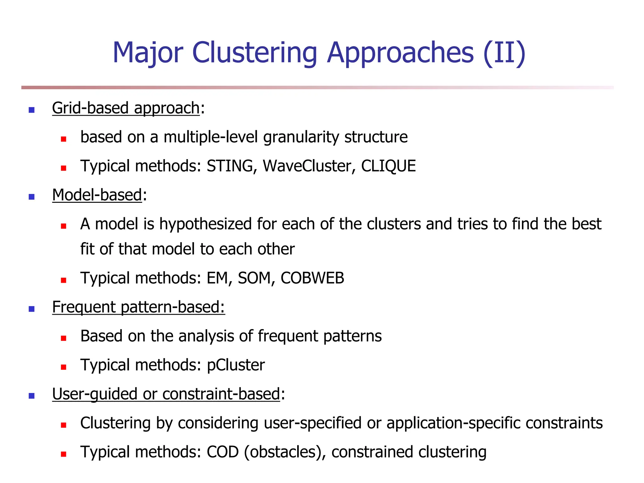 Major Clustering Approaches (II)
 Grid-based approach:
 based on a multiple-level granularity structure
 Typical methods: STING, WaveCluster, CLIQUE
 Model-based:
 A model is hypothesized for each of the clusters and tries to find the best
fit of that model to each other
 Typical methods: EM, SOM, COBWEB
 Frequent pattern-based:
 Based on the analysis of frequent patterns
 Typical methods: pCluster
 User-guided or constraint-based:
 Clustering by considering user-specified or application-specific constraints
 Typical methods: COD (obstacles), constrained clustering
 