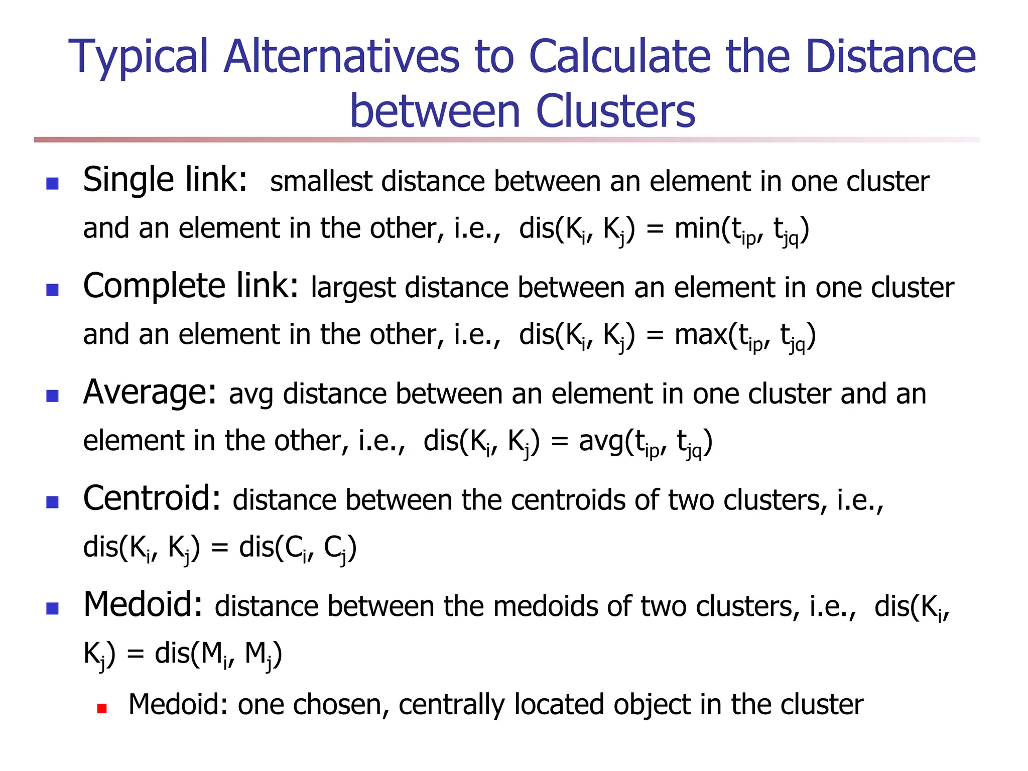 Typical Alternatives to Calculate the Distance
between Clusters
 Single link: smallest distance between an element in one cluster
and an element in the other, i.e., dis(Ki, Kj) = min(tip, tjq)
 Complete link: largest distance between an element in one cluster
and an element in the other, i.e., dis(Ki, Kj) = max(tip, tjq)
 Average: avg distance between an element in one cluster and an
element in the other, i.e., dis(Ki, Kj) = avg(tip, tjq)
 Centroid: distance between the centroids of two clusters, i.e.,
dis(Ki, Kj) = dis(Ci, Cj)
 Medoid: distance between the medoids of two clusters, i.e., dis(Ki,
Kj) = dis(Mi, Mj)
 Medoid: one chosen, centrally located object in the cluster
 