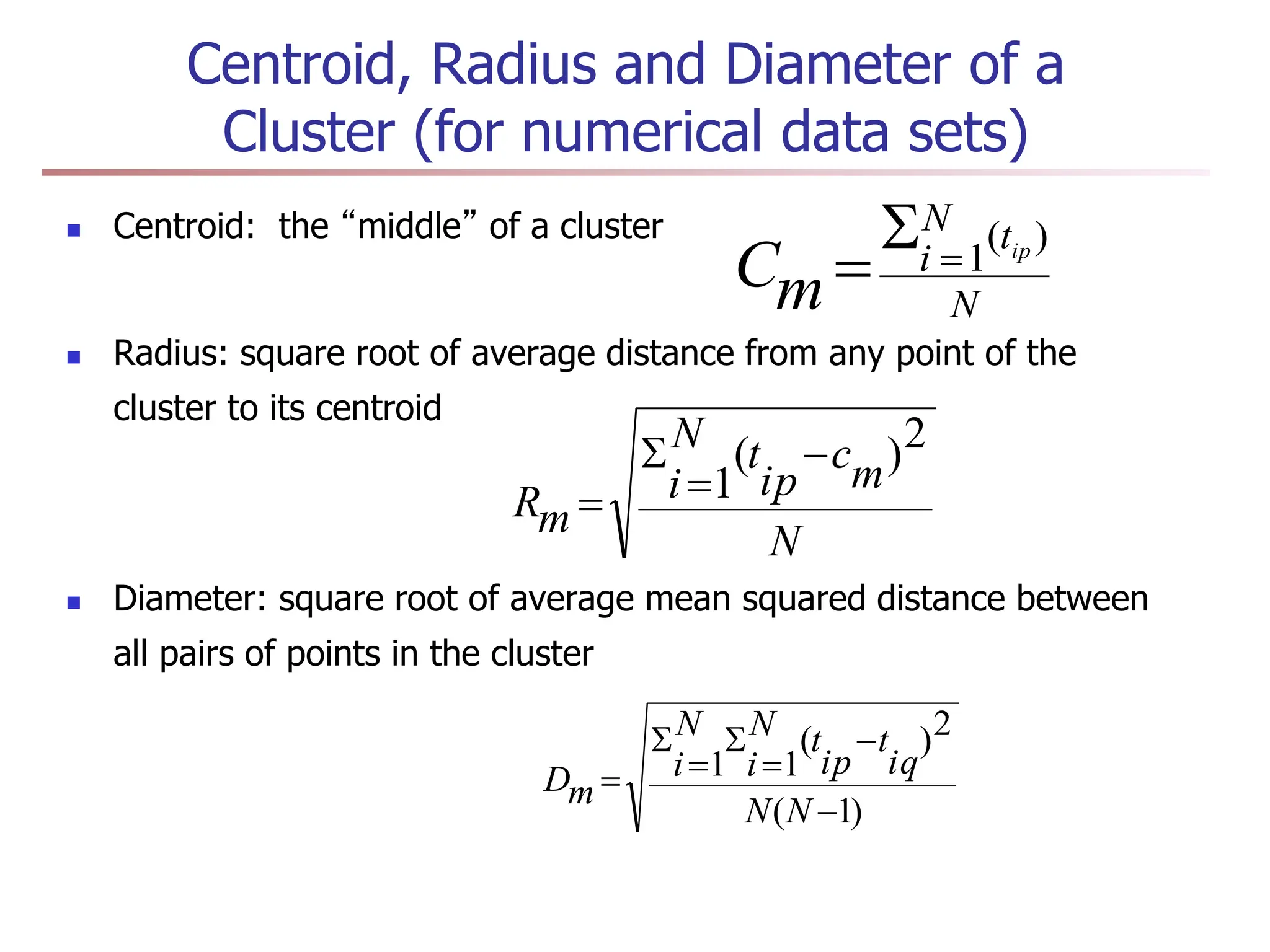 Centroid, Radius and Diameter of a
Cluster (for numerical data sets)
 Centroid: the “middle” of a cluster
 Radius: square root of average distance from any point of the
cluster to its centroid
 Diameter: square root of average mean squared distance between
all pairs of points in the cluster
N
t
N
i ip
m
C
)
(
1



N
m
c
ip
t
N
i
m
R
2
)
(
1




)
1
(
2
)
(
1
1







N
N
iq
t
ip
t
N
i
N
i
m
D
 