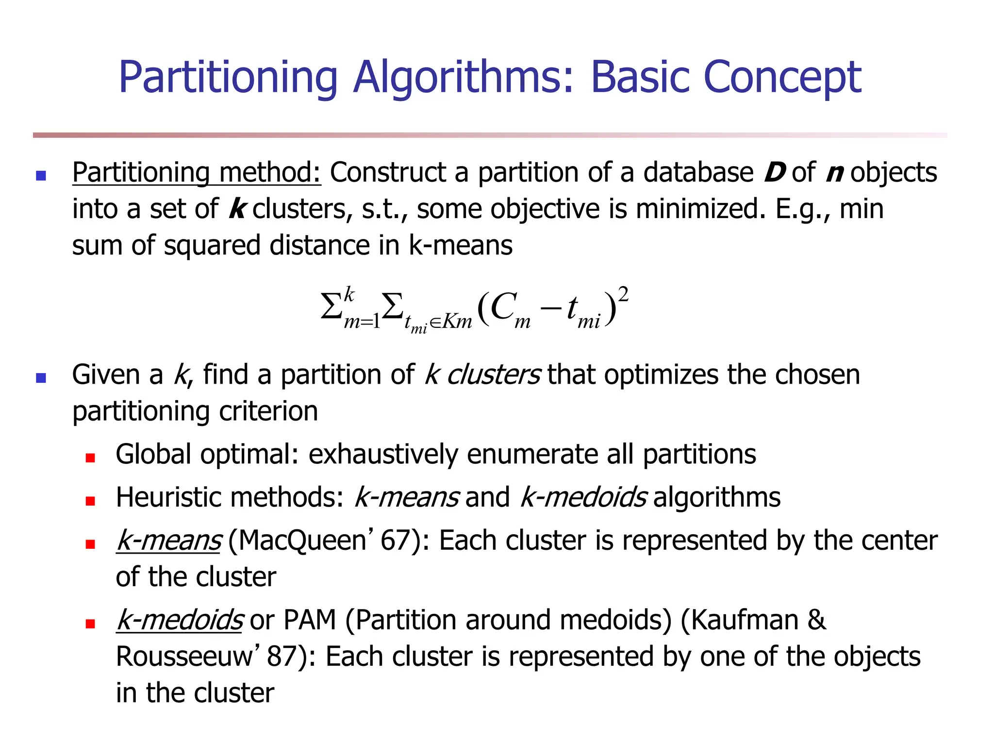 Partitioning Algorithms: Basic Concept
 Partitioning method: Construct a partition of a database D of n objects
into a set of k clusters, s.t., some objective is minimized. E.g., min
sum of squared distance in k-means
 Given a k, find a partition of k clusters that optimizes the chosen
partitioning criterion
 Global optimal: exhaustively enumerate all partitions
 Heuristic methods: k-means and k-medoids algorithms
 k-means (MacQueen’67): Each cluster is represented by the center
of the cluster
 k-medoids or PAM (Partition around medoids) (Kaufman &
Rousseeuw’87): Each cluster is represented by one of the objects
in the cluster
2
1 )
( mi
m
Km
t
k
m t
C
mi


 

 