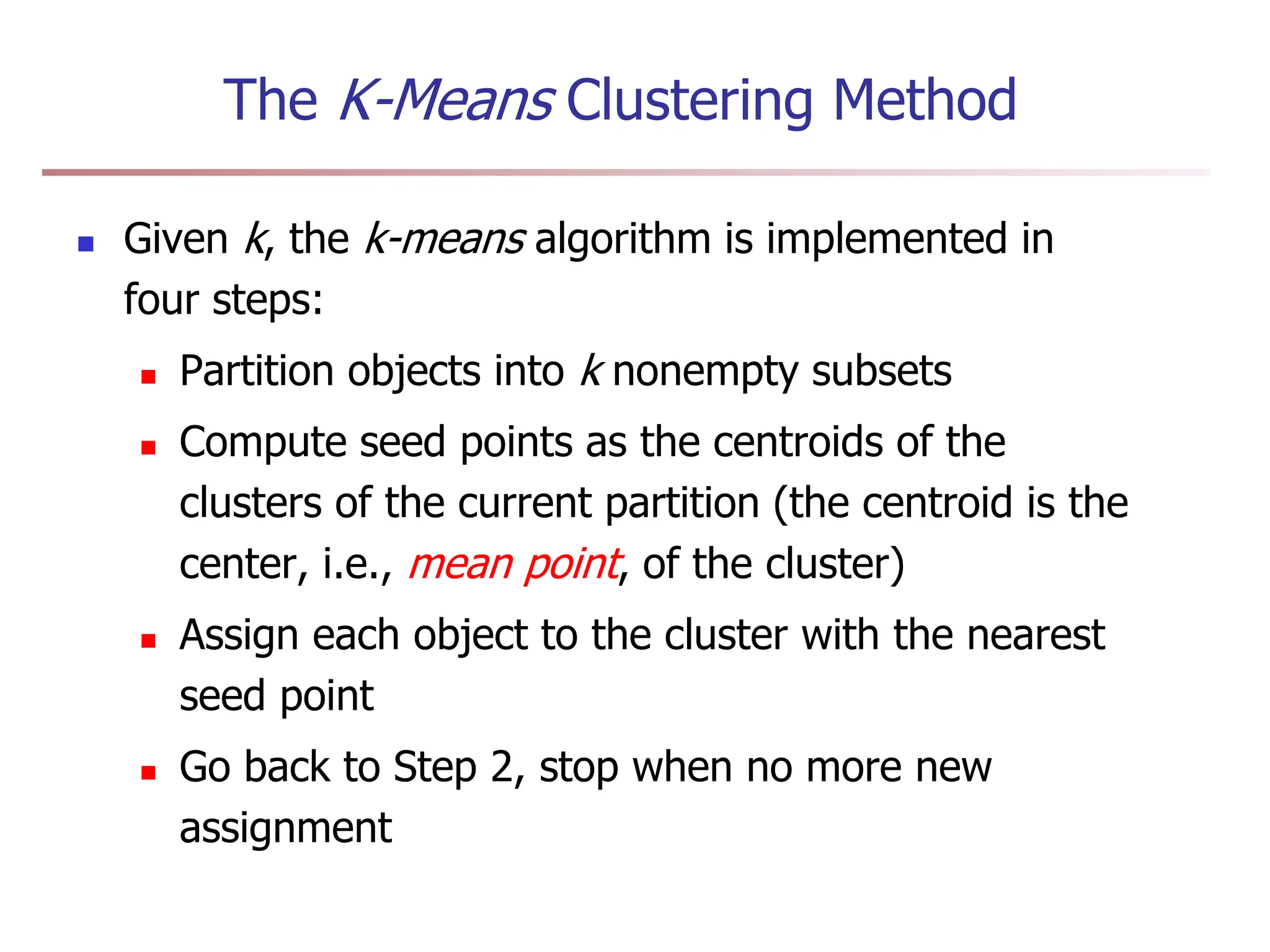 The K-Means Clustering Method
 Given k, the k-means algorithm is implemented in
four steps:
 Partition objects into k nonempty subsets
 Compute seed points as the centroids of the
clusters of the current partition (the centroid is the
center, i.e., mean point, of the cluster)
 Assign each object to the cluster with the nearest
seed point
 Go back to Step 2, stop when no more new
assignment
 