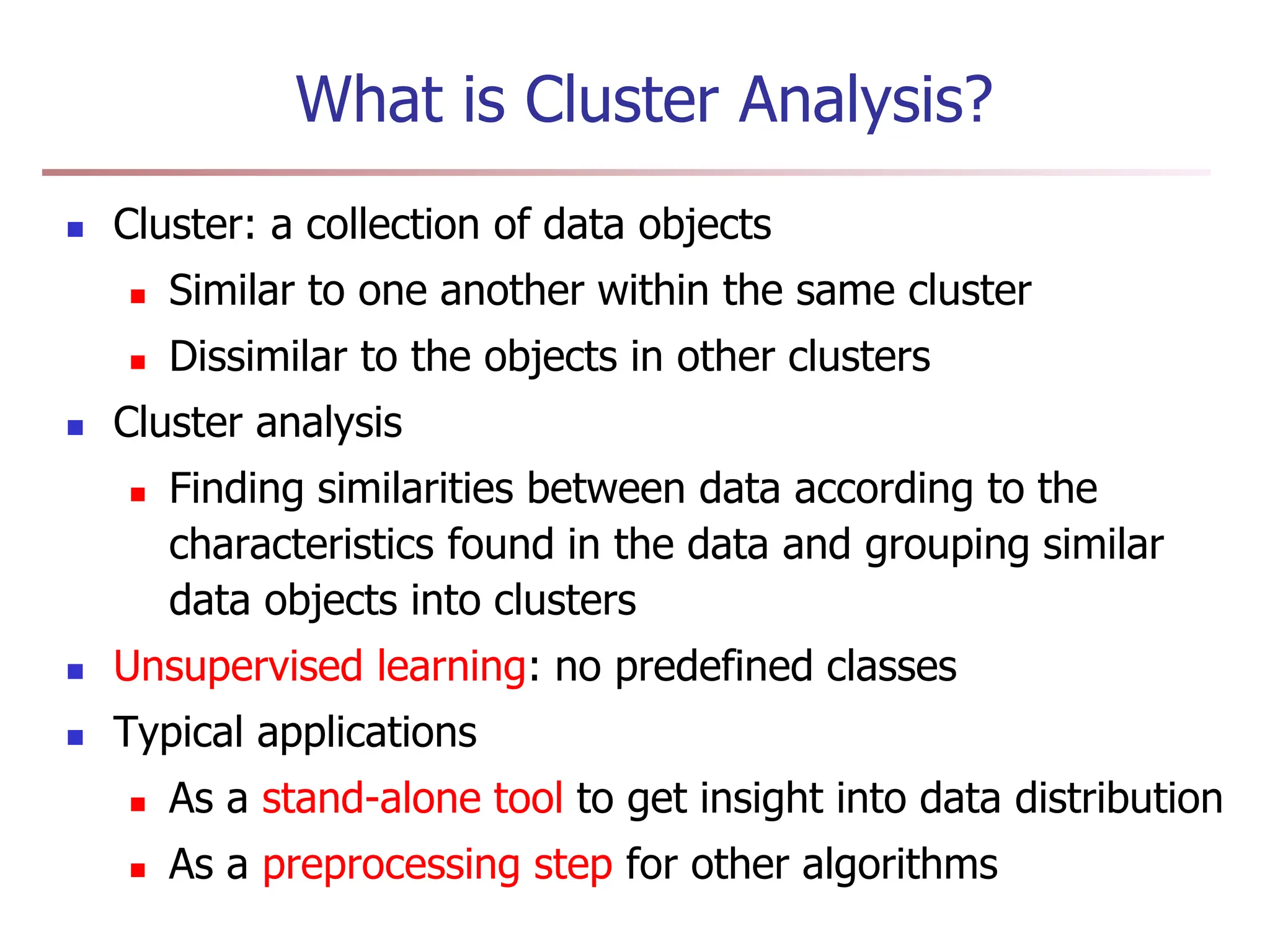 What is Cluster Analysis?
 Cluster: a collection of data objects
 Similar to one another within the same cluster
 Dissimilar to the objects in other clusters
 Cluster analysis
 Finding similarities between data according to the
characteristics found in the data and grouping similar
data objects into clusters
 Unsupervised learning: no predefined classes
 Typical applications
 As a stand-alone tool to get insight into data distribution
 As a preprocessing step for other algorithms
 