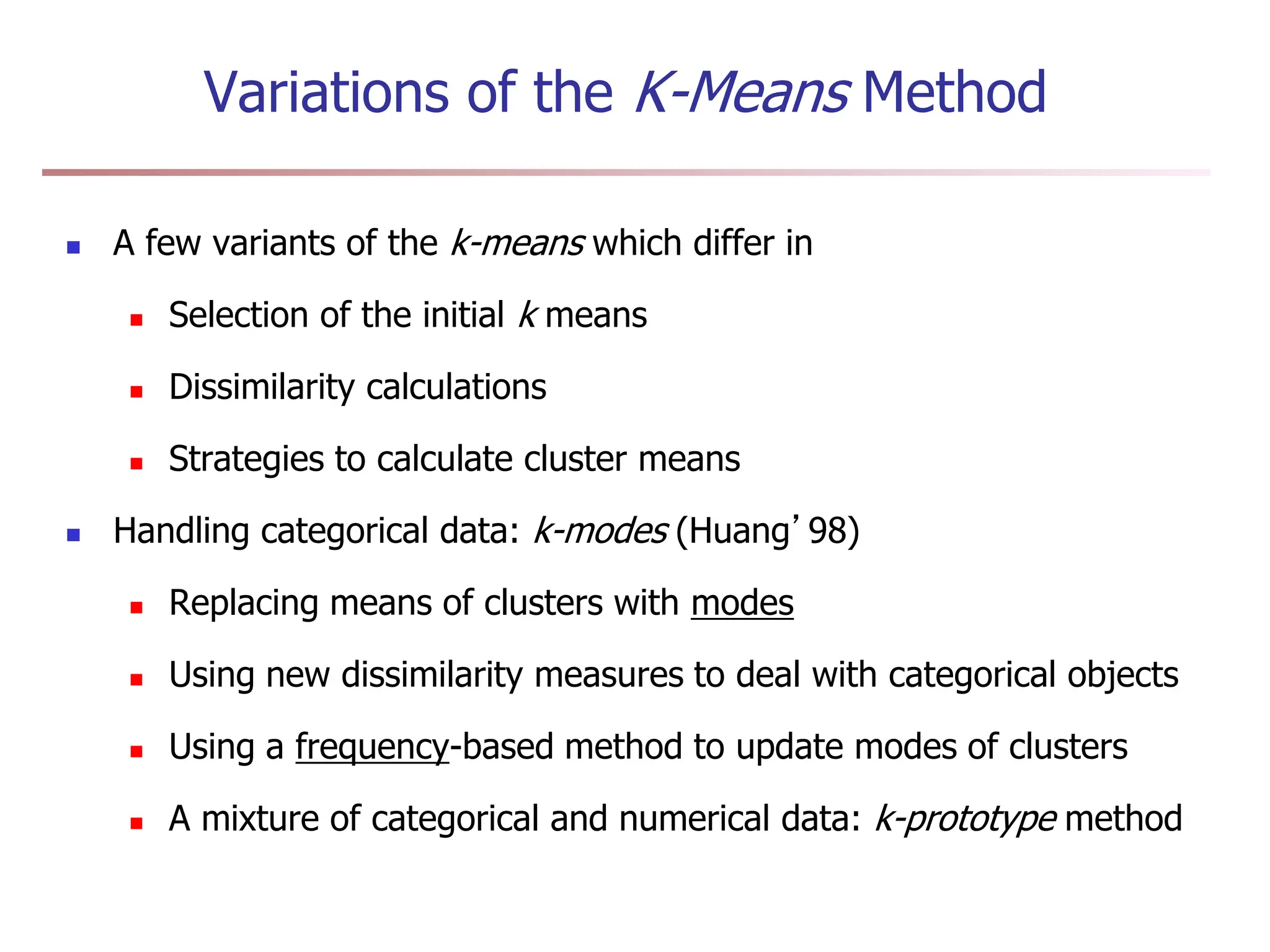 Variations of the K-Means Method
 A few variants of the k-means which differ in
 Selection of the initial k means
 Dissimilarity calculations
 Strategies to calculate cluster means
 Handling categorical data: k-modes (Huang’98)
 Replacing means of clusters with modes
 Using new dissimilarity measures to deal with categorical objects
 Using a frequency-based method to update modes of clusters
 A mixture of categorical and numerical data: k-prototype method
 