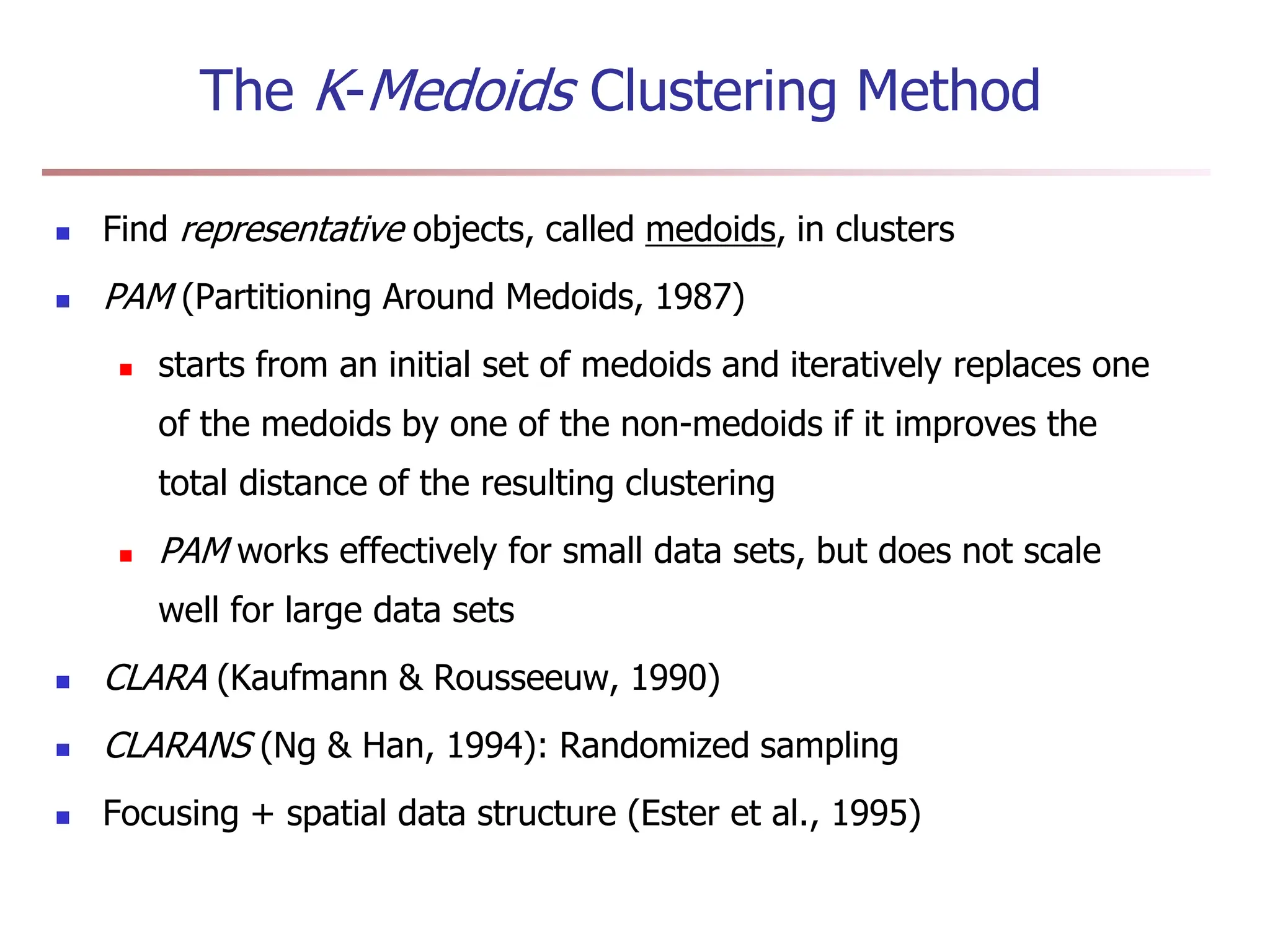 The K-Medoids Clustering Method
 Find representative objects, called medoids, in clusters
 PAM (Partitioning Around Medoids, 1987)
 starts from an initial set of medoids and iteratively replaces one
of the medoids by one of the non-medoids if it improves the
total distance of the resulting clustering
 PAM works effectively for small data sets, but does not scale
well for large data sets
 CLARA (Kaufmann & Rousseeuw, 1990)
 CLARANS (Ng & Han, 1994): Randomized sampling
 Focusing + spatial data structure (Ester et al., 1995)
 