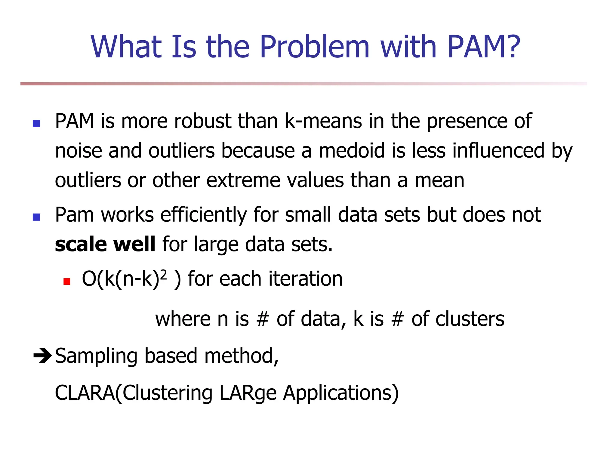 What Is the Problem with PAM?
 PAM is more robust than k-means in the presence of
noise and outliers because a medoid is less influenced by
outliers or other extreme values than a mean
 Pam works efficiently for small data sets but does not
scale well for large data sets.
 O(k(n-k)2 ) for each iteration
where n is # of data, k is # of clusters
Sampling based method,
CLARA(Clustering LARge Applications)
 