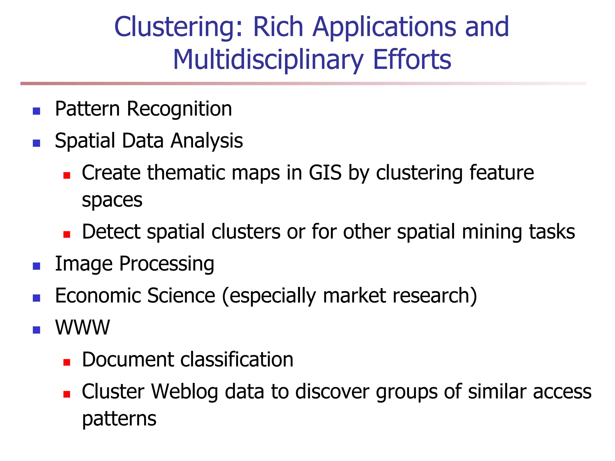Clustering: Rich Applications and
Multidisciplinary Efforts
 Pattern Recognition
 Spatial Data Analysis
 Create thematic maps in GIS by clustering feature
spaces
 Detect spatial clusters or for other spatial mining tasks
 Image Processing
 Economic Science (especially market research)
 WWW
 Document classification
 Cluster Weblog data to discover groups of similar access
patterns
 