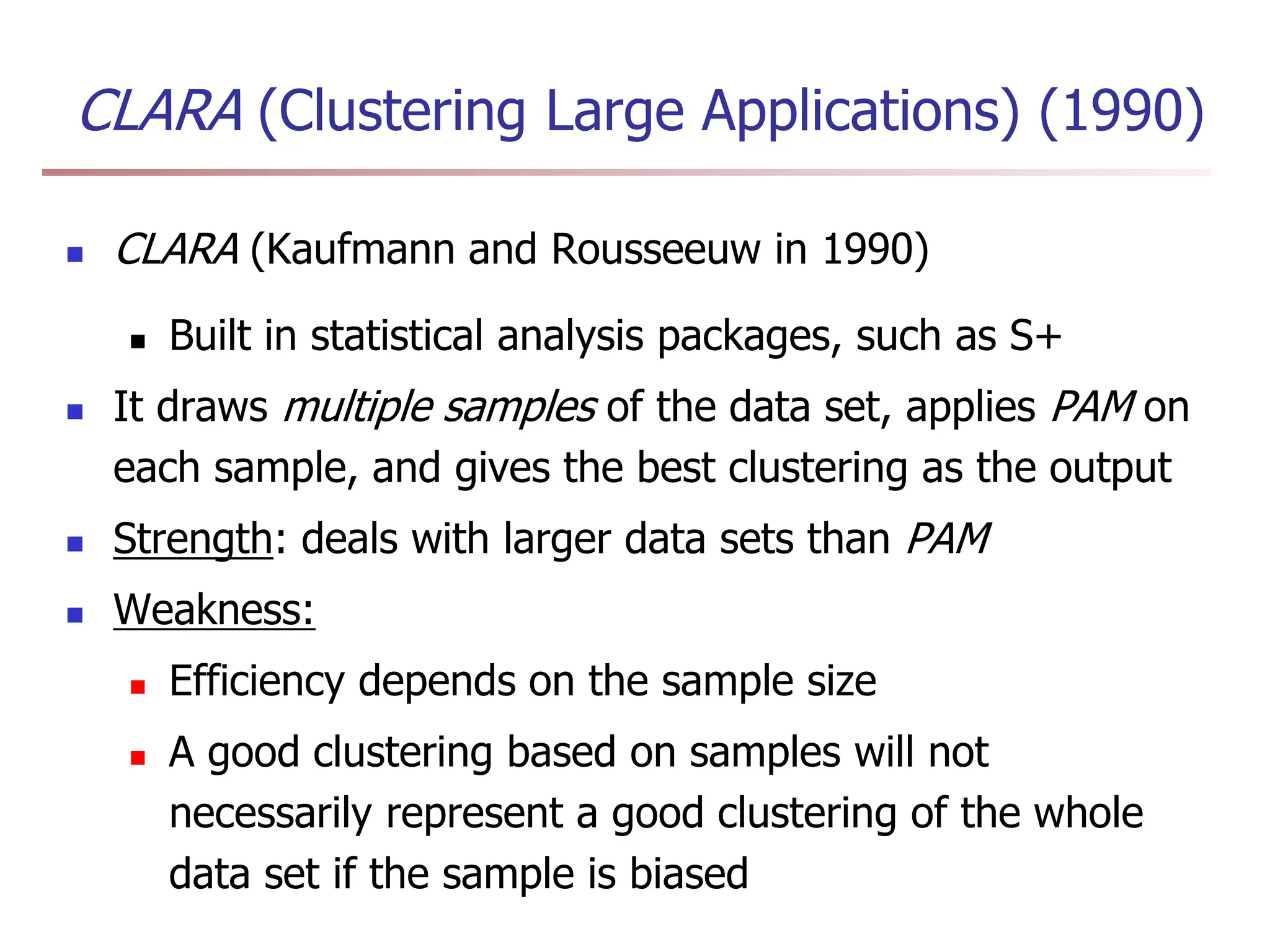 CLARA (Clustering Large Applications) (1990)
 CLARA (Kaufmann and Rousseeuw in 1990)
 Built in statistical analysis packages, such as S+
 It draws multiple samples of the data set, applies PAM on
each sample, and gives the best clustering as the output
 Strength: deals with larger data sets than PAM
 Weakness:
 Efficiency depends on the sample size
 A good clustering based on samples will not
necessarily represent a good clustering of the whole
data set if the sample is biased
 