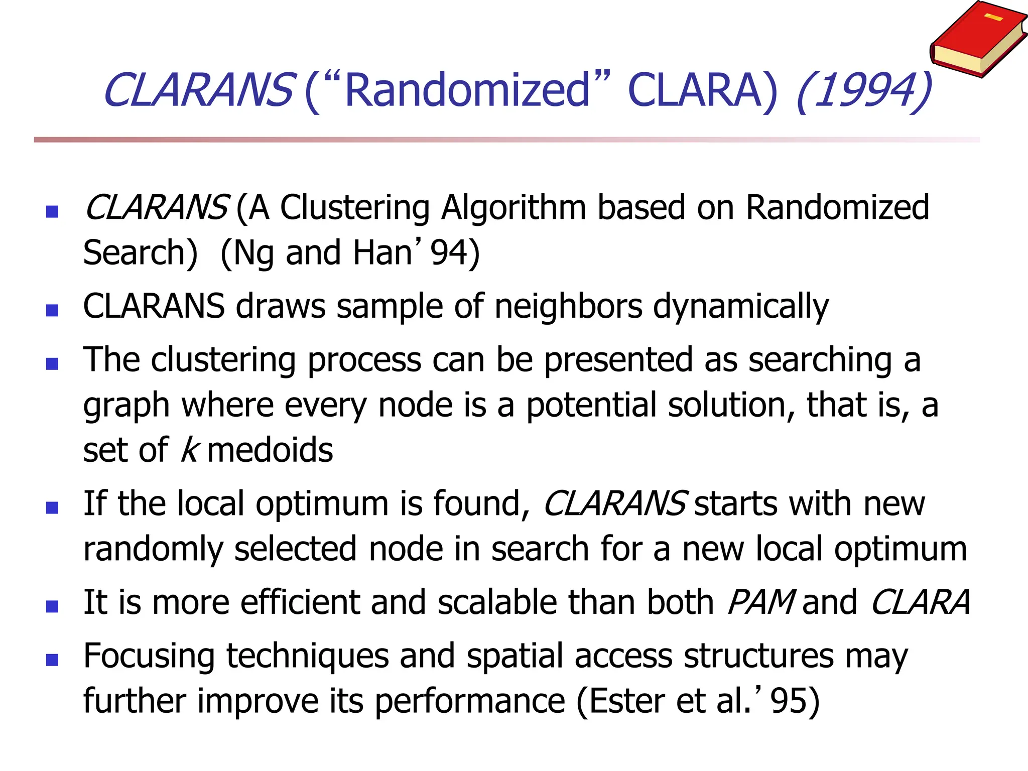 CLARANS (“Randomized” CLARA) (1994)
 CLARANS (A Clustering Algorithm based on Randomized
Search) (Ng and Han’94)
 CLARANS draws sample of neighbors dynamically
 The clustering process can be presented as searching a
graph where every node is a potential solution, that is, a
set of k medoids
 If the local optimum is found, CLARANS starts with new
randomly selected node in search for a new local optimum
 It is more efficient and scalable than both PAM and CLARA
 Focusing techniques and spatial access structures may
further improve its performance (Ester et al.’95)
 
