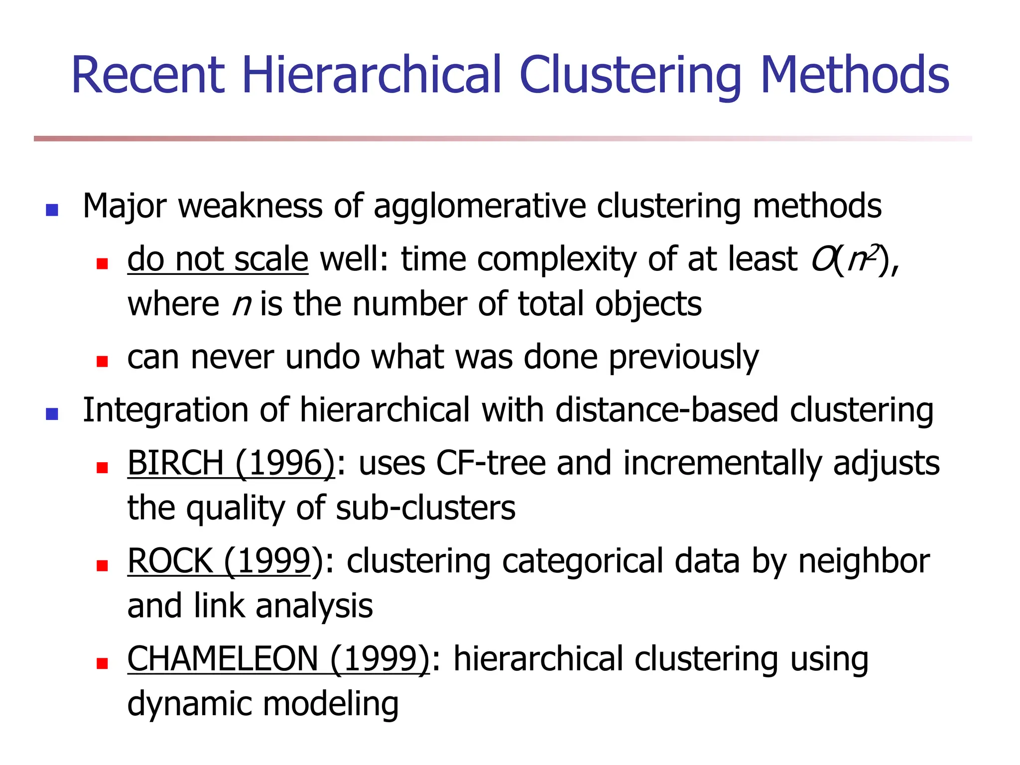 Recent Hierarchical Clustering Methods
 Major weakness of agglomerative clustering methods
 do not scale well: time complexity of at least O(n2),
where n is the number of total objects
 can never undo what was done previously
 Integration of hierarchical with distance-based clustering
 BIRCH (1996): uses CF-tree and incrementally adjusts
the quality of sub-clusters
 ROCK (1999): clustering categorical data by neighbor
and link analysis
 CHAMELEON (1999): hierarchical clustering using
dynamic modeling
 