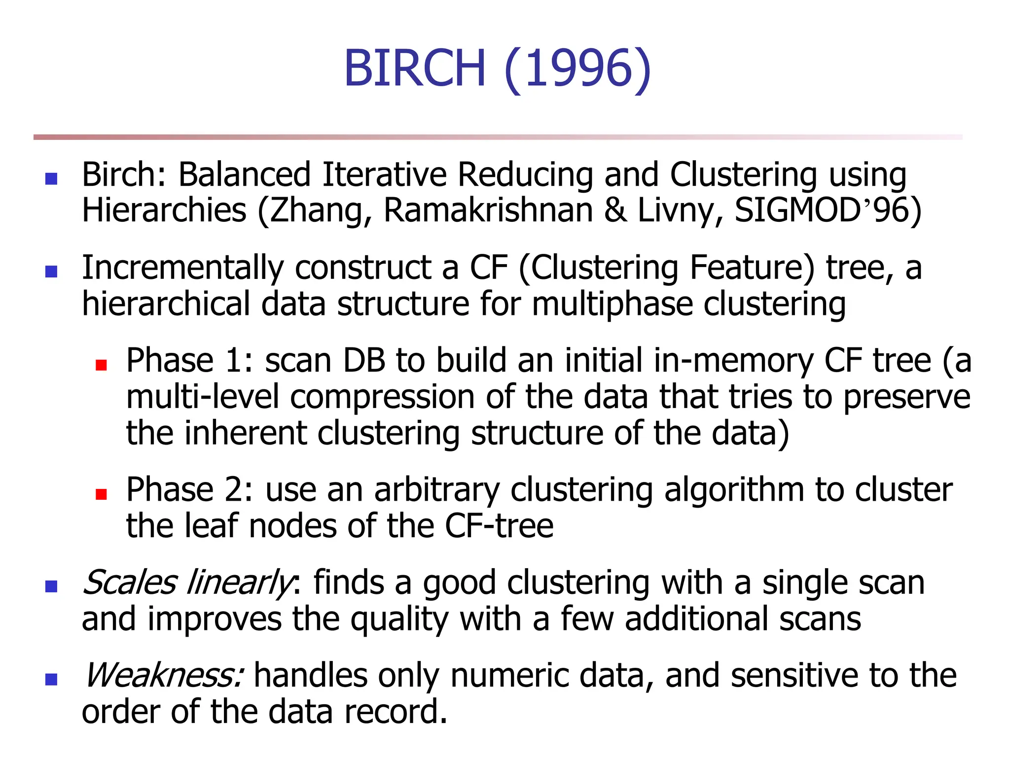 BIRCH (1996)
 Birch: Balanced Iterative Reducing and Clustering using
Hierarchies (Zhang, Ramakrishnan & Livny, SIGMOD’96)
 Incrementally construct a CF (Clustering Feature) tree, a
hierarchical data structure for multiphase clustering
 Phase 1: scan DB to build an initial in-memory CF tree (a
multi-level compression of the data that tries to preserve
the inherent clustering structure of the data)
 Phase 2: use an arbitrary clustering algorithm to cluster
the leaf nodes of the CF-tree
 Scales linearly: finds a good clustering with a single scan
and improves the quality with a few additional scans
 Weakness: handles only numeric data, and sensitive to the
order of the data record.
 