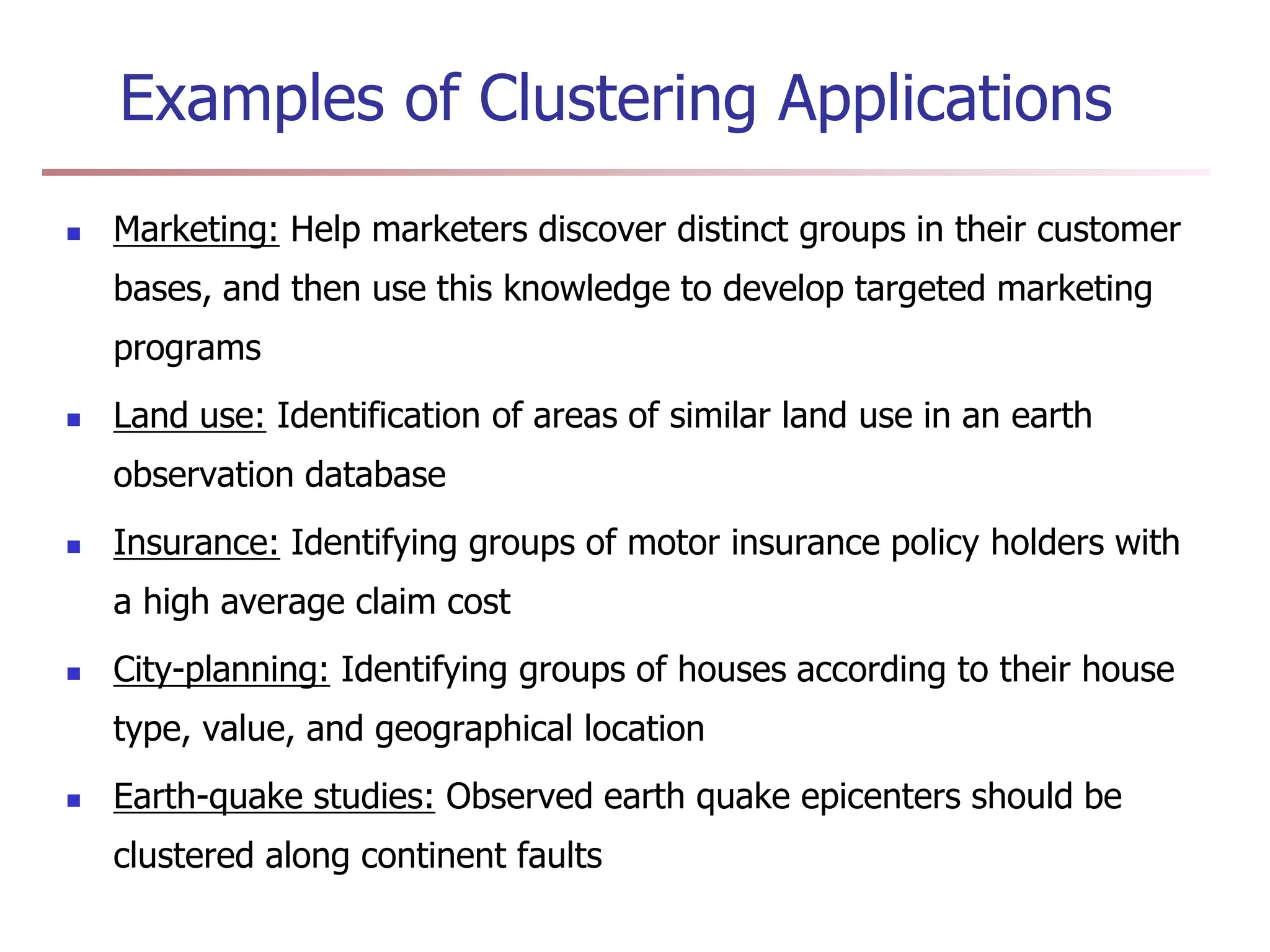 Examples of Clustering Applications
 Marketing: Help marketers discover distinct groups in their customer
bases, and then use this knowledge to develop targeted marketing
programs
 Land use: Identification of areas of similar land use in an earth
observation database
 Insurance: Identifying groups of motor insurance policy holders with
a high average claim cost
 City-planning: Identifying groups of houses according to their house
type, value, and geographical location
 Earth-quake studies: Observed earth quake epicenters should be
clustered along continent faults
 