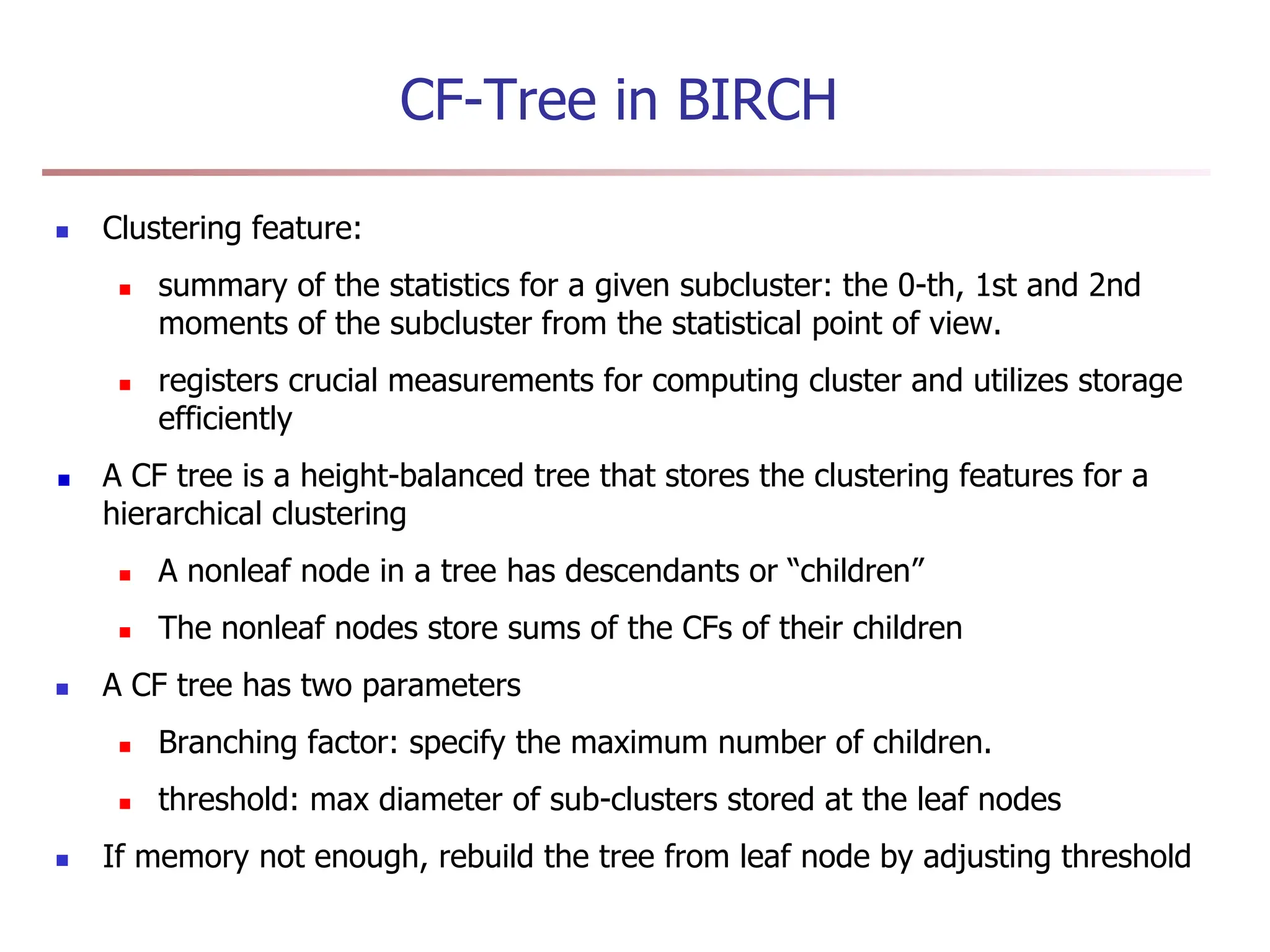CF-Tree in BIRCH
 Clustering feature:
 summary of the statistics for a given subcluster: the 0-th, 1st and 2nd
moments of the subcluster from the statistical point of view.
 registers crucial measurements for computing cluster and utilizes storage
efficiently
A CF tree is a height-balanced tree that stores the clustering features for a
hierarchical clustering
 A nonleaf node in a tree has descendants or “children”
 The nonleaf nodes store sums of the CFs of their children
 A CF tree has two parameters
 Branching factor: specify the maximum number of children.
 threshold: max diameter of sub-clusters stored at the leaf nodes
 If memory not enough, rebuild the tree from leaf node by adjusting threshold
 