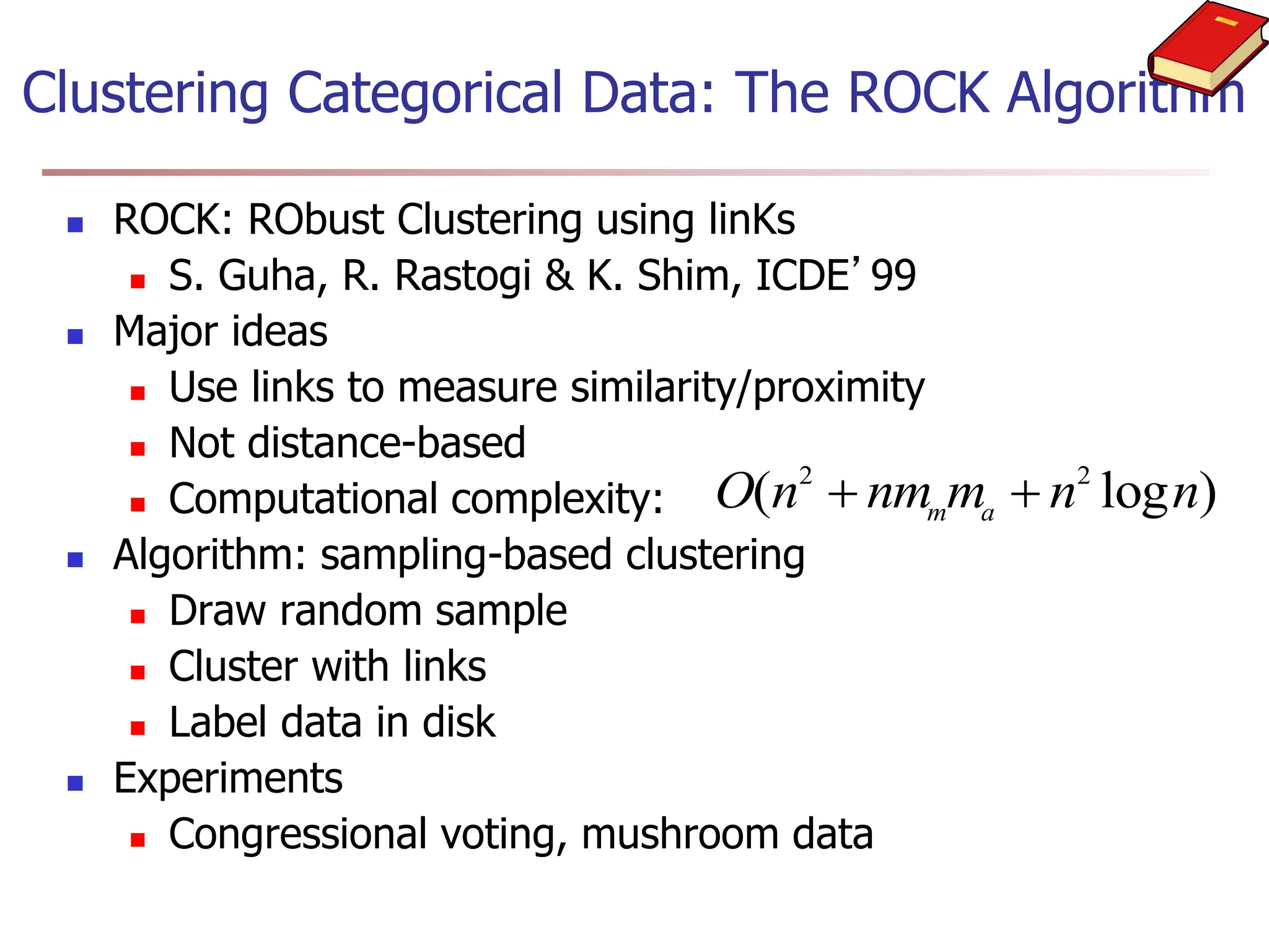 Clustering Categorical Data: The ROCK Algorithm
 ROCK: RObust Clustering using linKs
 S. Guha, R. Rastogi & K. Shim, ICDE’99
 Major ideas
 Use links to measure similarity/proximity
 Not distance-based
 Computational complexity:
 Algorithm: sampling-based clustering
 Draw random sample
 Cluster with links
 Label data in disk
 Experiments
 Congressional voting, mushroom data
O n nm m n n
m a
( log )
2 2
 
 