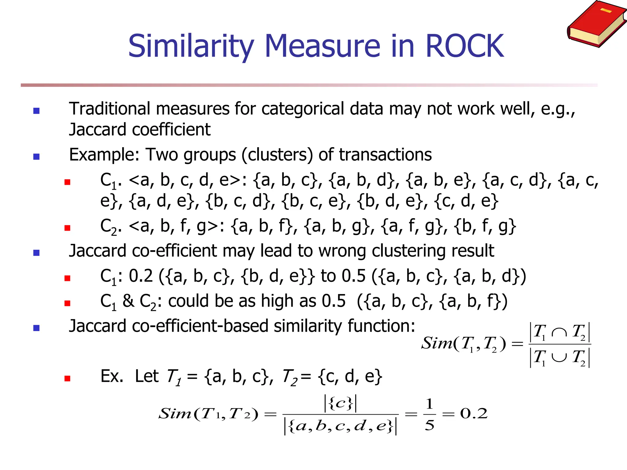 Similarity Measure in ROCK
 Traditional measures for categorical data may not work well, e.g.,
Jaccard coefficient
 Example: Two groups (clusters) of transactions
 C1. <a, b, c, d, e>: {a, b, c}, {a, b, d}, {a, b, e}, {a, c, d}, {a, c,
e}, {a, d, e}, {b, c, d}, {b, c, e}, {b, d, e}, {c, d, e}
 C2. <a, b, f, g>: {a, b, f}, {a, b, g}, {a, f, g}, {b, f, g}
 Jaccard co-efficient may lead to wrong clustering result
 C1: 0.2 ({a, b, c}, {b, d, e}} to 0.5 ({a, b, c}, {a, b, d})
 C1 & C2: could be as high as 0.5 ({a, b, c}, {a, b, f})
 Jaccard co-efficient-based similarity function:
 Ex. Let T1 = {a, b, c}, T2 = {c, d, e}
Sim T T
T T
T T
( , )
1 2
1 2
1 2



2
.
0
5
1
}
,
,
,
,
{
}
{
)
,
( 2
1 


e
d
c
b
a
c
T
T
Sim
 