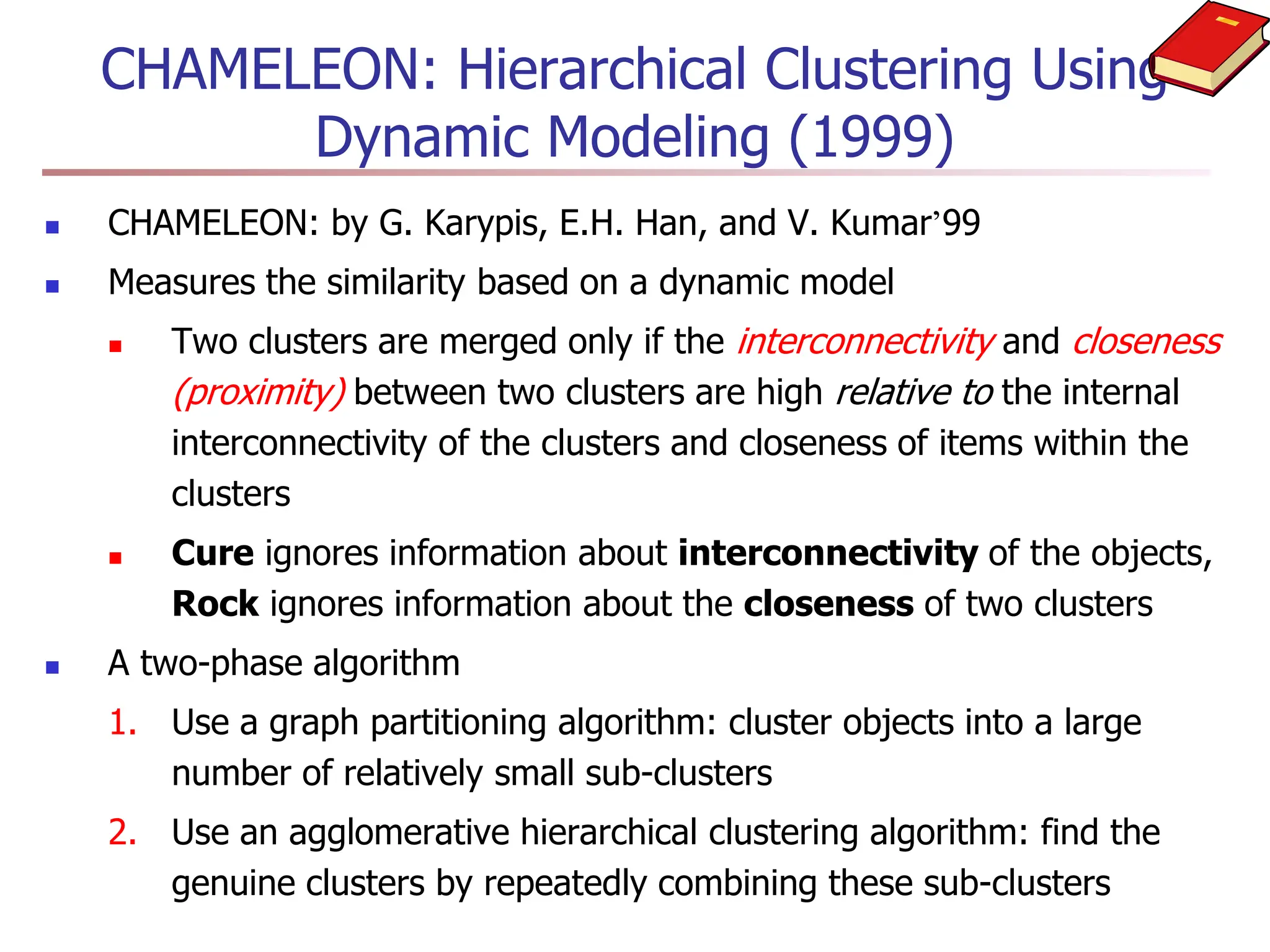 CHAMELEON: Hierarchical Clustering Using
Dynamic Modeling (1999)
 CHAMELEON: by G. Karypis, E.H. Han, and V. Kumar’99
 Measures the similarity based on a dynamic model
 Two clusters are merged only if the interconnectivity and closeness
(proximity) between two clusters are high relative to the internal
interconnectivity of the clusters and closeness of items within the
clusters
 Cure ignores information about interconnectivity of the objects,
Rock ignores information about the closeness of two clusters
 A two-phase algorithm
1. Use a graph partitioning algorithm: cluster objects into a large
number of relatively small sub-clusters
2. Use an agglomerative hierarchical clustering algorithm: find the
genuine clusters by repeatedly combining these sub-clusters
 