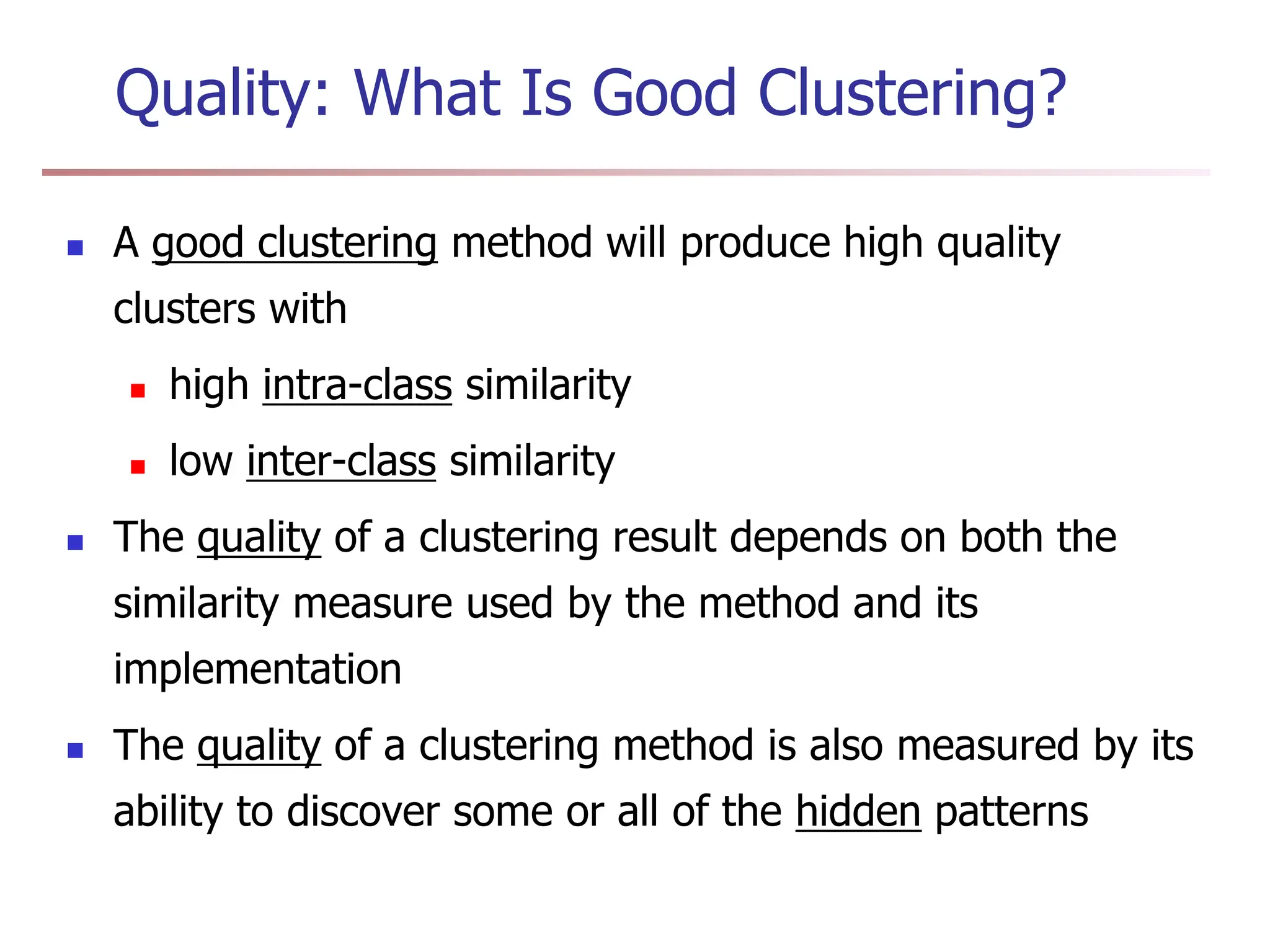 Quality: What Is Good Clustering?
 A good clustering method will produce high quality
clusters with
 high intra-class similarity
 low inter-class similarity
 The quality of a clustering result depends on both the
similarity measure used by the method and its
implementation
 The quality of a clustering method is also measured by its
ability to discover some or all of the hidden patterns
 