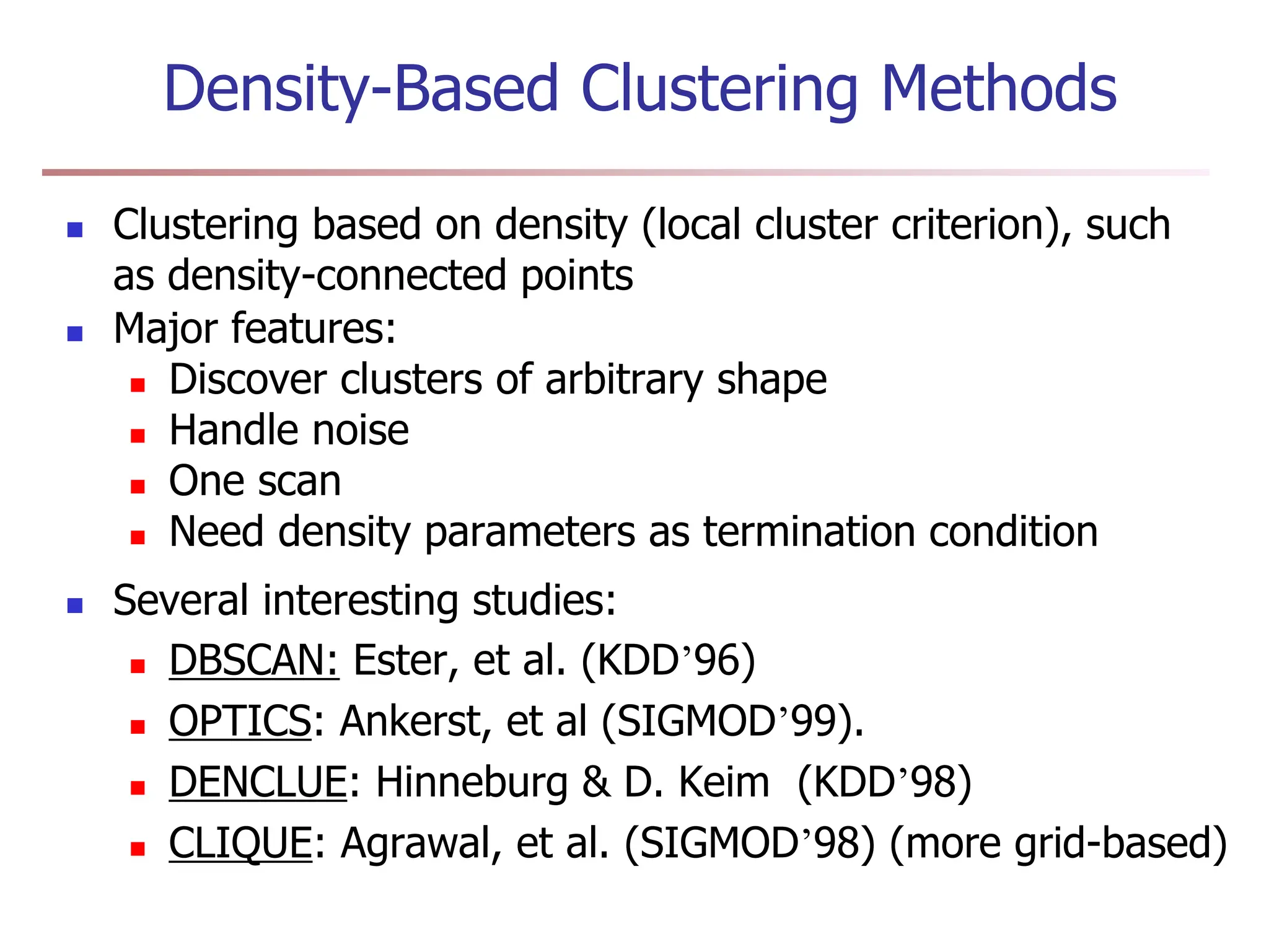 Density-Based Clustering Methods
 Clustering based on density (local cluster criterion), such
as density-connected points
 Major features:
 Discover clusters of arbitrary shape
 Handle noise
 One scan
 Need density parameters as termination condition
 Several interesting studies:
 DBSCAN: Ester, et al. (KDD’96)
 OPTICS: Ankerst, et al (SIGMOD’99).
 DENCLUE: Hinneburg & D. Keim (KDD’98)
 CLIQUE: Agrawal, et al. (SIGMOD’98) (more grid-based)
 