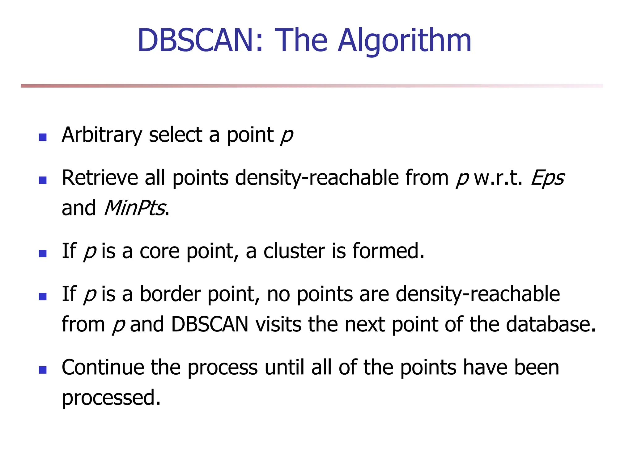 DBSCAN: The Algorithm
 Arbitrary select a point p
 Retrieve all points density-reachable from p w.r.t. Eps
and MinPts.
 If p is a core point, a cluster is formed.
 If p is a border point, no points are density-reachable
from p and DBSCAN visits the next point of the database.
 Continue the process until all of the points have been
processed.
 