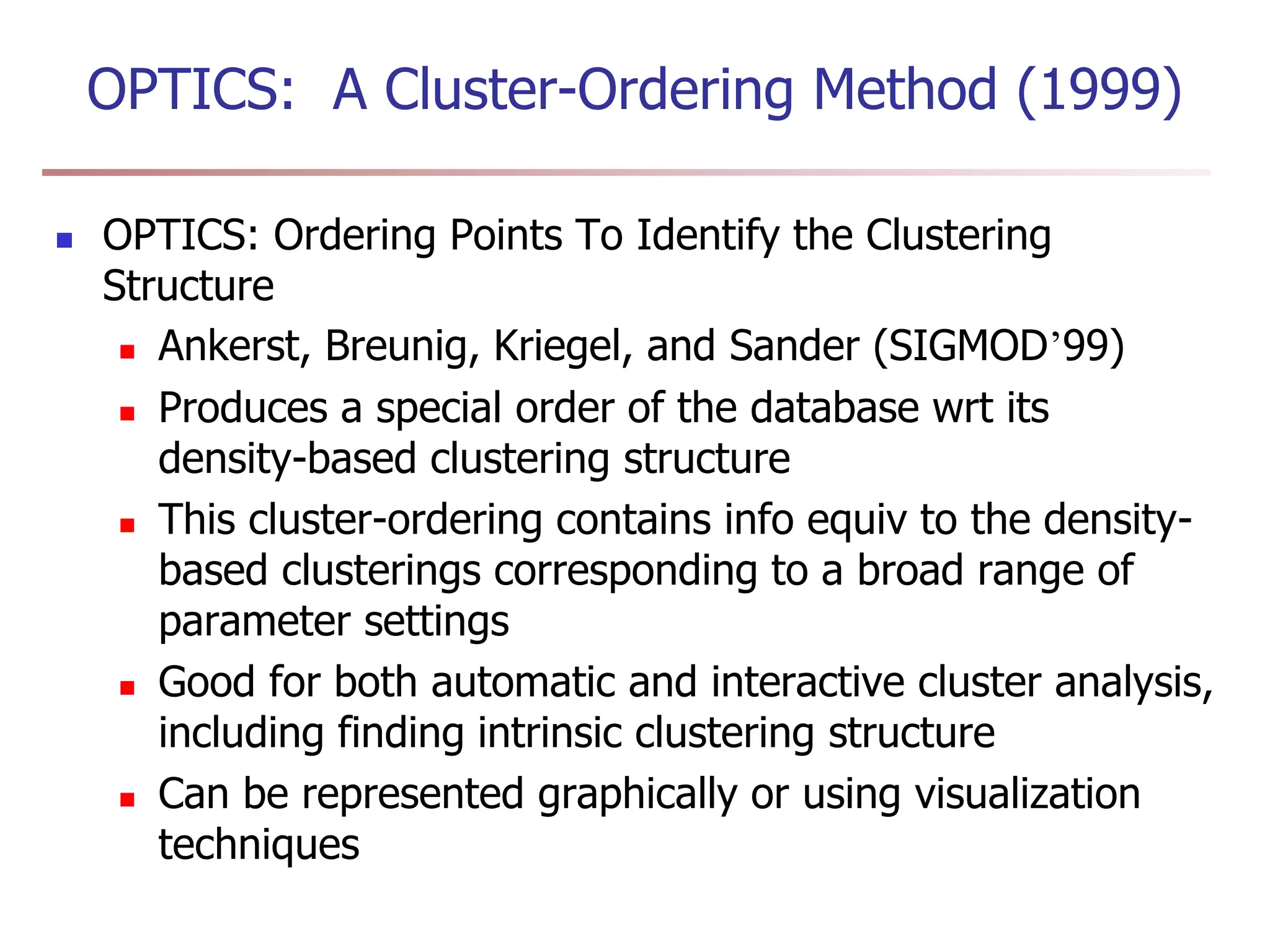 OPTICS: A Cluster-Ordering Method (1999)
 OPTICS: Ordering Points To Identify the Clustering
Structure
 Ankerst, Breunig, Kriegel, and Sander (SIGMOD’99)
 Produces a special order of the database wrt its
density-based clustering structure
 This cluster-ordering contains info equiv to the density-
based clusterings corresponding to a broad range of
parameter settings
 Good for both automatic and interactive cluster analysis,
including finding intrinsic clustering structure
 Can be represented graphically or using visualization
techniques
 