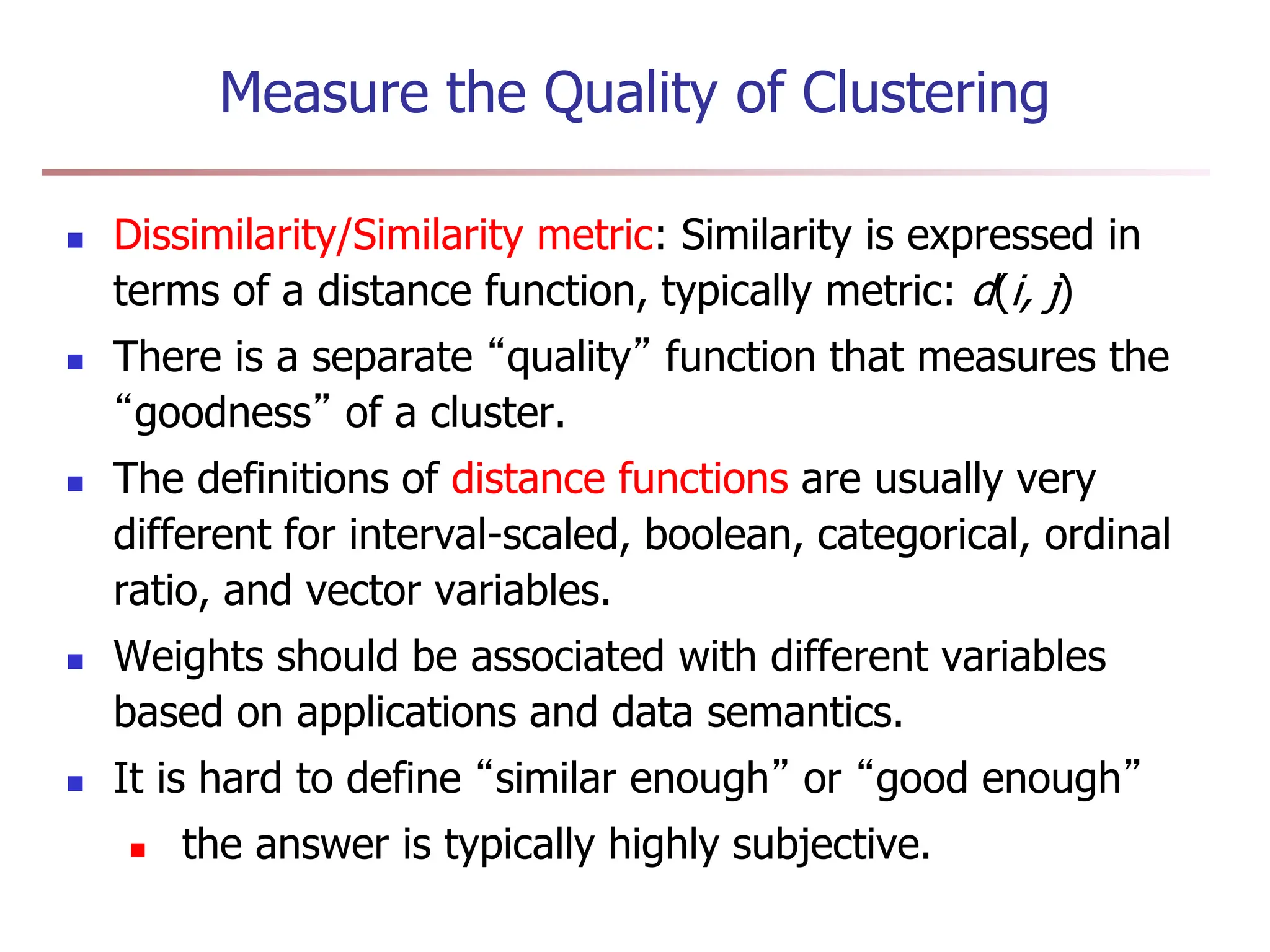 Measure the Quality of Clustering
 Dissimilarity/Similarity metric: Similarity is expressed in
terms of a distance function, typically metric: d(i, j)
 There is a separate “quality” function that measures the
“goodness” of a cluster.
 The definitions of distance functions are usually very
different for interval-scaled, boolean, categorical, ordinal
ratio, and vector variables.
 Weights should be associated with different variables
based on applications and data semantics.
 It is hard to define “similar enough” or “good enough”
 the answer is typically highly subjective.
 